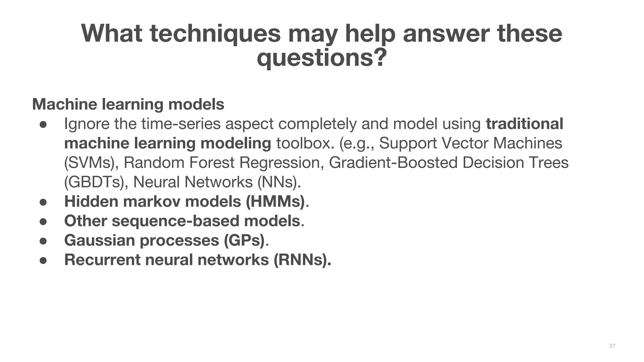 Machine learning models ● Ignore the time-series aspect completely and model using traditional machine learning modeling toolbox. (e.g., Support Vector Machines (SVMs), Random Forest Regression, Gradient-Boosted Decision Trees (GBDTs), Neural Networks (NNs). ● Hidden markov models (HMMs). ● Other sequence-based models. ● Gaussian processes (GPs). ● Recurrent neural networks (RNNs). What techniques may help answer these questions? 27 