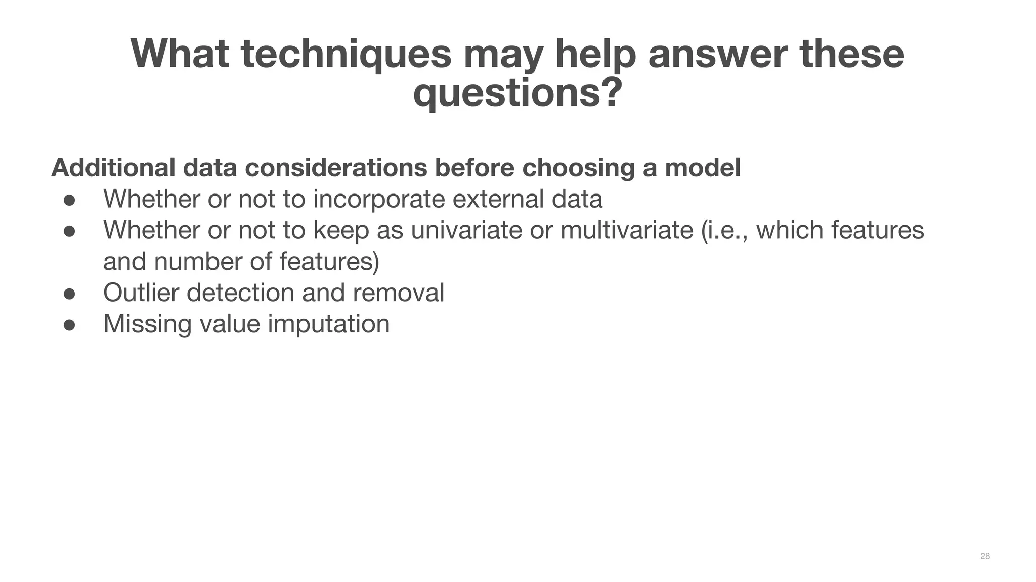 What techniques may help answer these questions? 28 Additional data considerations before choosing a model ● Whether or not to incorporate external data ● Whether or not to keep as univariate or multivariate (i.e., which features and number of features) ● Outlier detection and removal ● Missing value imputation 