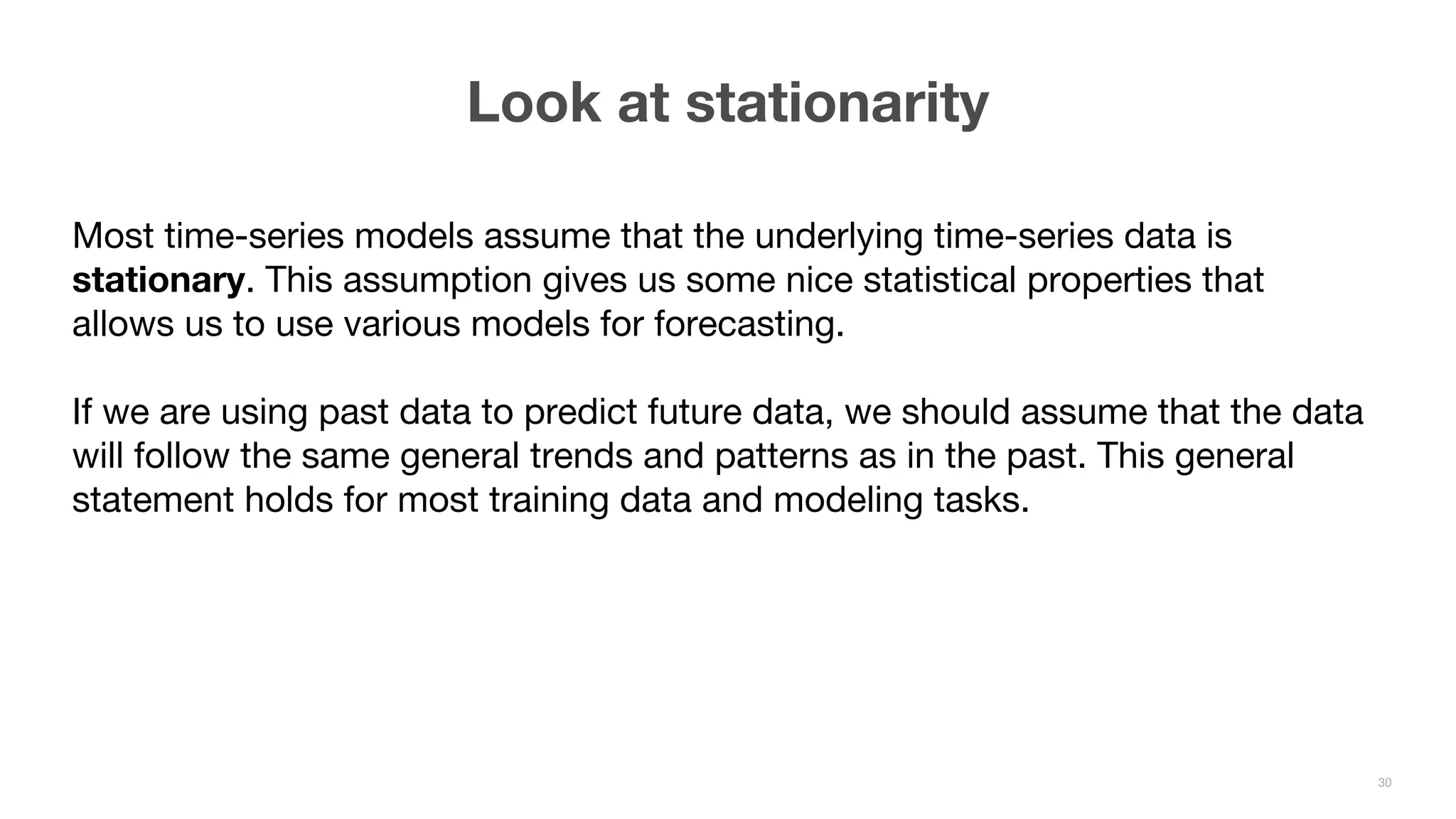 Most time-series models assume that the underlying time-series data is stationary. This assumption gives us some nice statistical properties that allows us to use various models for forecasting. If we are using past data to predict future data, we should assume that the data will follow the same general trends and patterns as in the past. This general statement holds for most training data and modeling tasks. Look at stationarity 30 