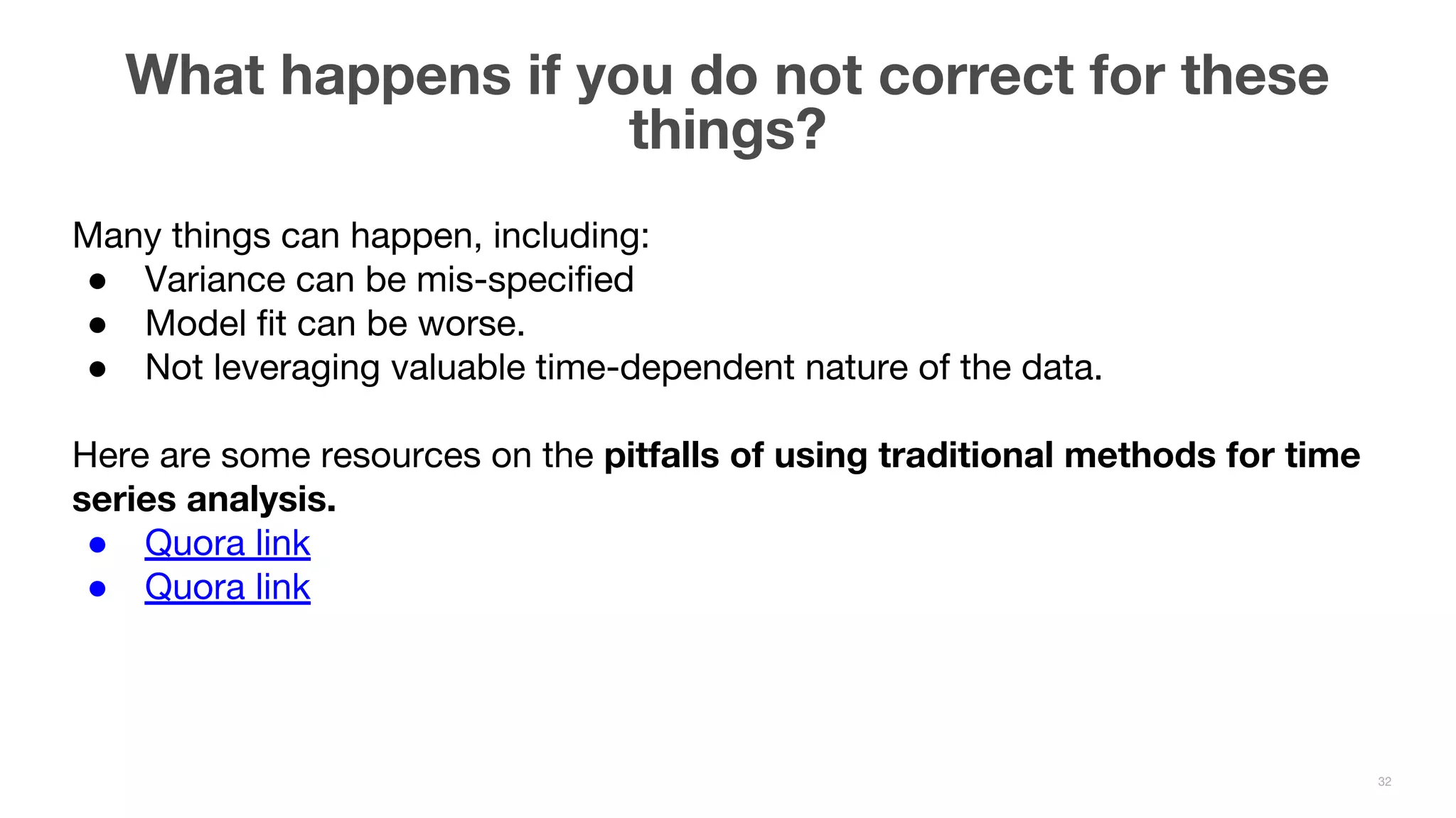 What happens if you do not correct for these things? 32 Many things can happen, including: ● Variance can be mis-specified ● Model fit can be worse. ● Not leveraging valuable time-dependent nature of the data. Here are some resources on the pitfalls of using traditional methods for time series analysis. ● Quora link ● Quora link 