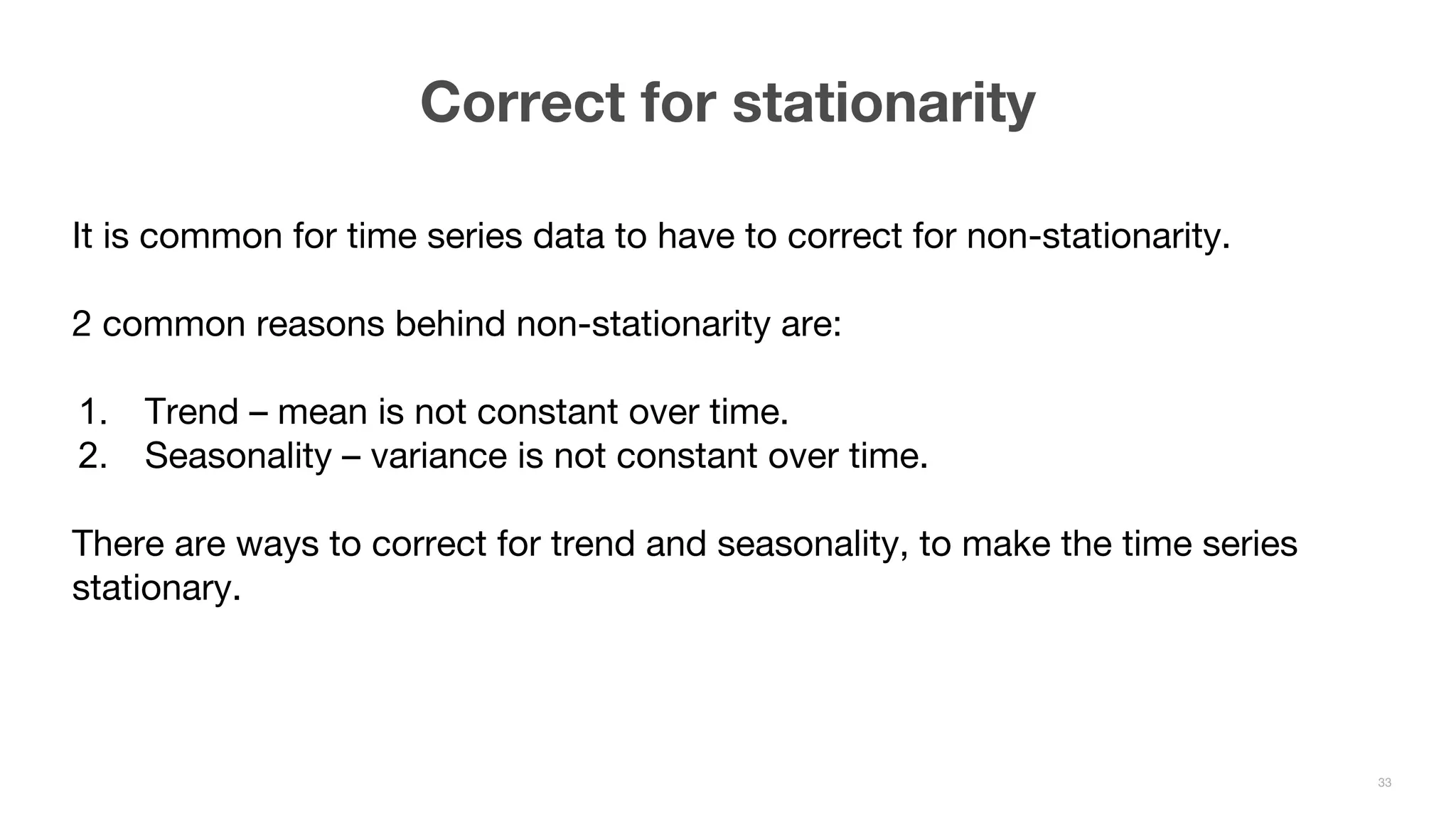 It is common for time series data to have to correct for non-stationarity. 2 common reasons behind non-stationarity are: 1. Trend – mean is not constant over time. 2. Seasonality – variance is not constant over time. There are ways to correct for trend and seasonality, to make the time series stationary. Correct for stationarity 33 