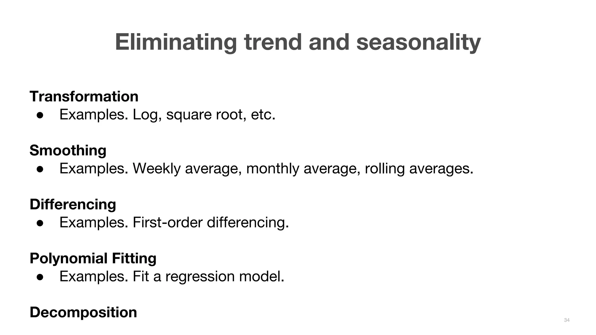 Transformation ● Examples. Log, square root, etc. Smoothing ● Examples. Weekly average, monthly average, rolling averages. Differencing ● Examples. First-order differencing. Polynomial Fitting ● Examples. Fit a regression model. Decomposition Eliminating trend and seasonality 34 