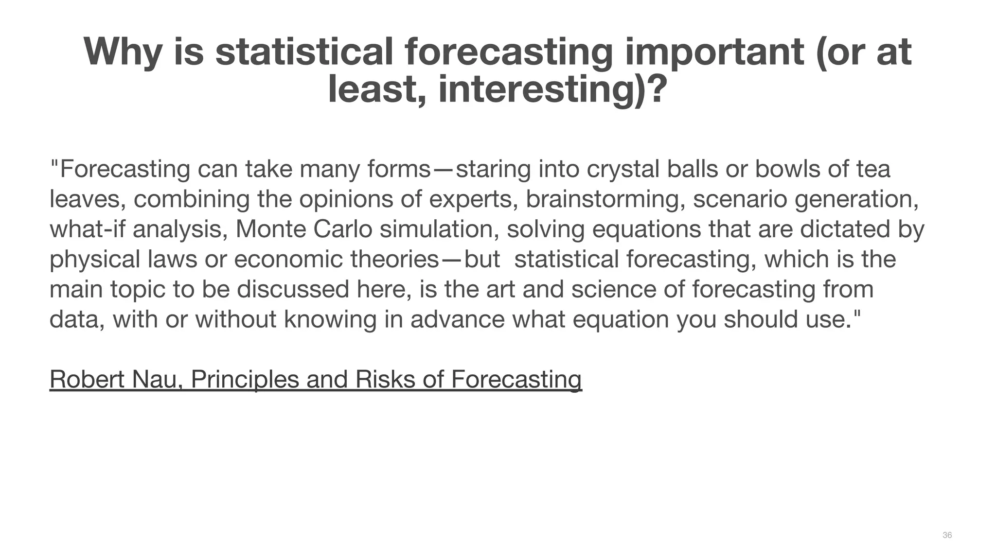 "Forecasting can take many forms—staring into crystal balls or bowls of tea leaves, combining the opinions of experts, brainstorming, scenario generation, what-if analysis, Monte Carlo simulation, solving equations that are dictated by physical laws or economic theories—but statistical forecasting, which is the main topic to be discussed here, is the art and science of forecasting from data, with or without knowing in advance what equation you should use." Robert Nau, Principles and Risks of Forecasting Why is statistical forecasting important (or at least, interesting)? 36 