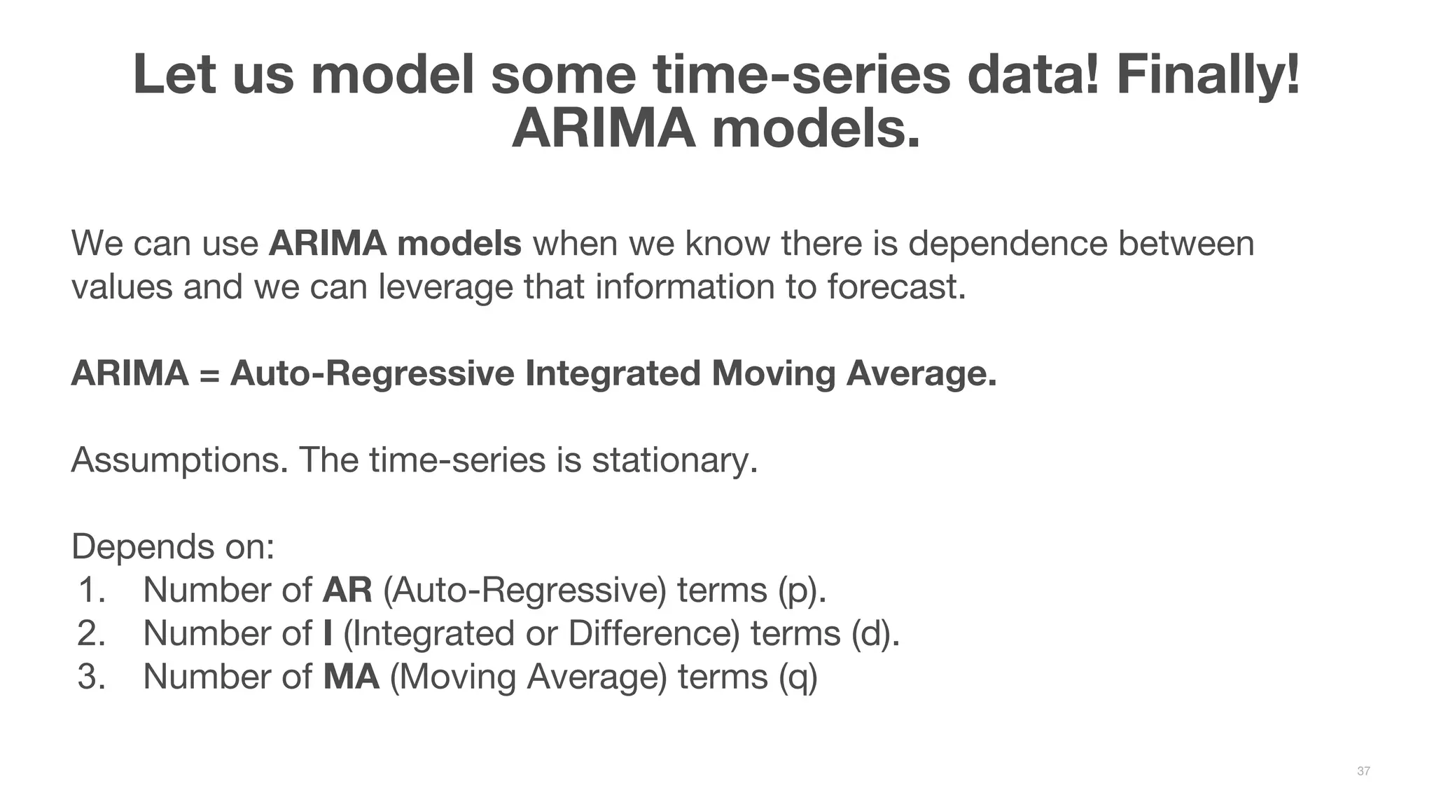 We can use ARIMA models when we know there is dependence between values and we can leverage that information to forecast. ARIMA = Auto-Regressive Integrated Moving Average. Assumptions. The time-series is stationary. Depends on: 1. Number of AR (Auto-Regressive) terms (p). 2. Number of I (Integrated or Difference) terms (d). 3. Number of MA (Moving Average) terms (q) Let us model some time-series data! Finally! ARIMA models. 37 