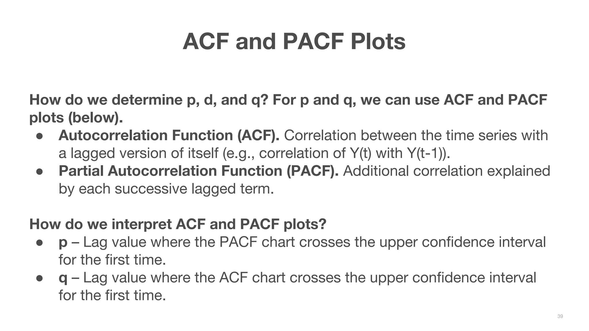 How do we determine p, d, and q? For p and q, we can use ACF and PACF plots (below). ● Autocorrelation Function (ACF). Correlation between the time series with a lagged version of itself (e.g., correlation of Y(t) with Y(t-1)). ● Partial Autocorrelation Function (PACF). Additional correlation explained by each successive lagged term. How do we interpret ACF and PACF plots? ● p – Lag value where the PACF chart crosses the upper confidence interval for the first time. ● q – Lag value where the ACF chart crosses the upper confidence interval for the first time. ACF and PACF Plots 39 