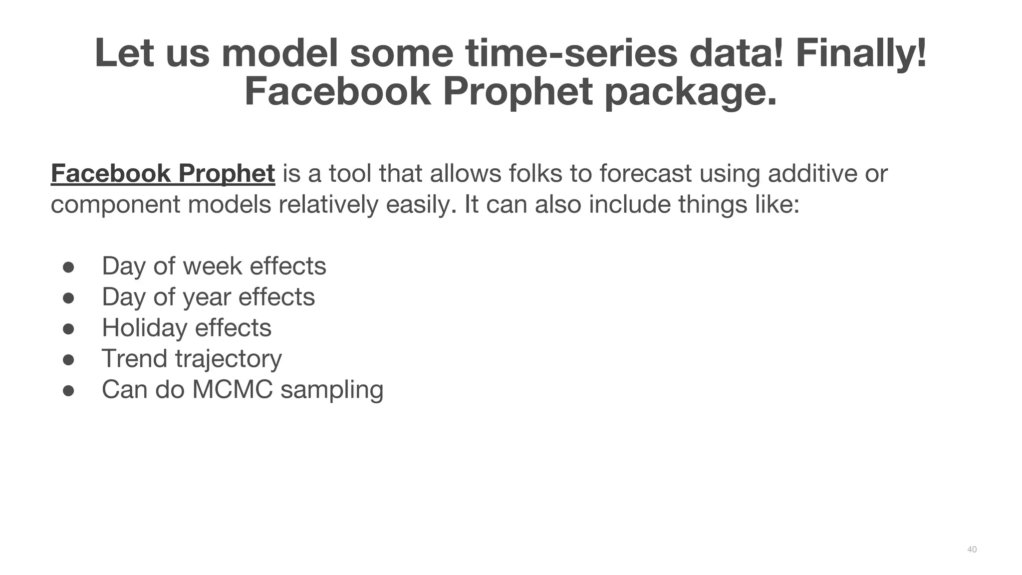 Facebook Prophet is a tool that allows folks to forecast using additive or component models relatively easily. It can also include things like: ● Day of week effects ● Day of year effects ● Holiday effects ● Trend trajectory ● Can do MCMC sampling Let us model some time-series data! Finally! Facebook Prophet package. 40 