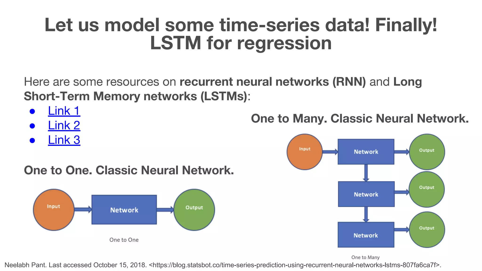 Here are some resources on recurrent neural networks (RNN) and Long Short-Term Memory networks (LSTMs): ● Link 1 ● Link 2 ● Link 3 Let us model some time-series data! Finally! LSTM for regression 42 One to One. Classic Neural Network. One to Many. Classic Neural Network. Neelabh Pant. Last accessed October 15, 2018. <https://blog.statsbot.co/time-series-prediction-using-recurrent-neural-networks-lstms-807fa6ca7f>. 