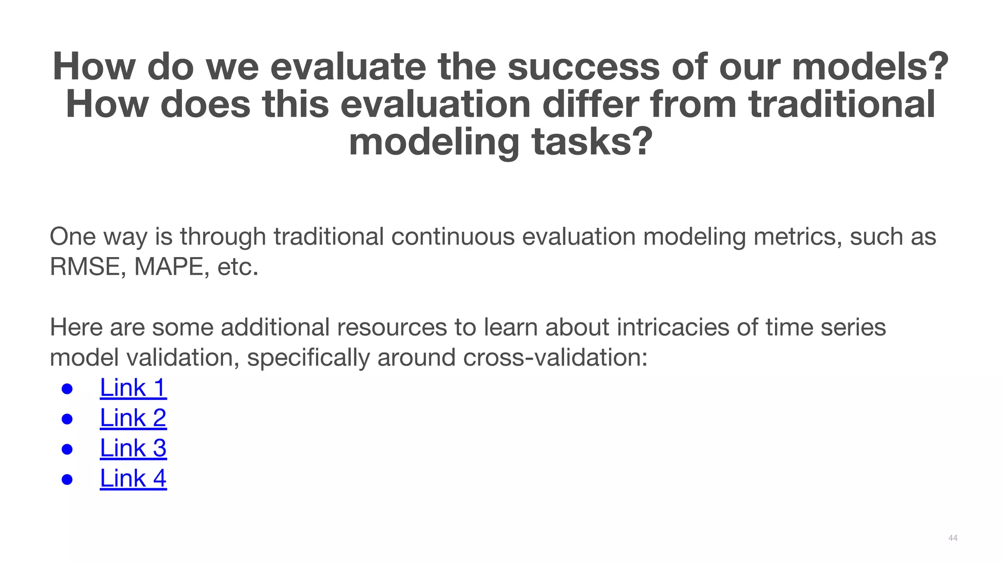 One way is through traditional continuous evaluation modeling metrics, such as RMSE, MAPE, etc. Here are some additional resources to learn about intricacies of time series model validation, specifically around cross-validation: ● Link 1 ● Link 2 ● Link 3 ● Link 4 How do we evaluate the success of our models? How does this evaluation differ from traditional modeling tasks? 44 