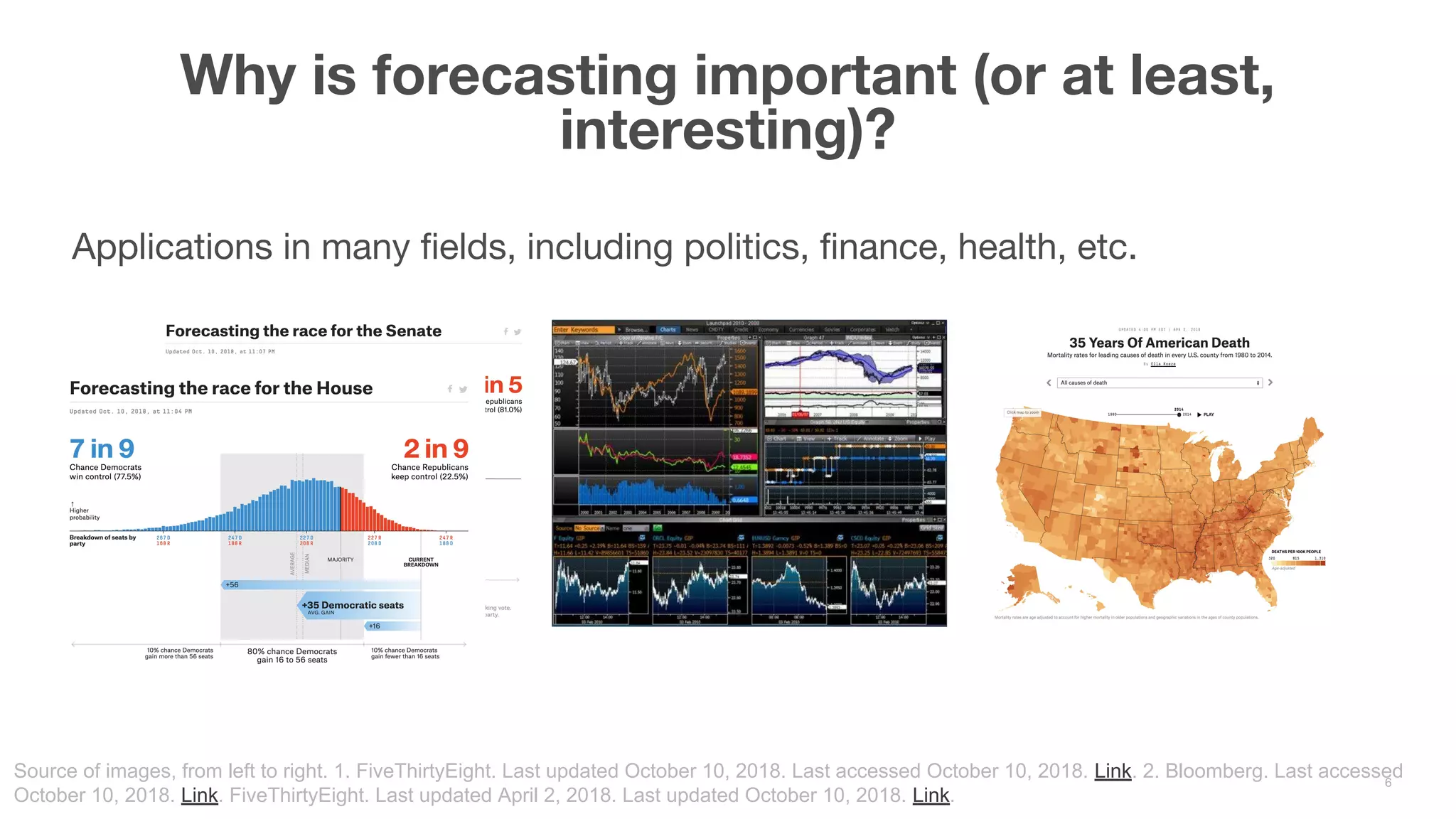 Applications in many fields, including politics, finance, health, etc. Why is forecasting important (or at least, interesting)? 6 Source of images, from left to right. 1. FiveThirtyEight. Last updated October 10, 2018. Last accessed October 10, 2018. Link. 2. Bloomberg. Last accessed October 10, 2018. Link. FiveThirtyEight. Last updated April 2, 2018. Last updated October 10, 2018. Link. 