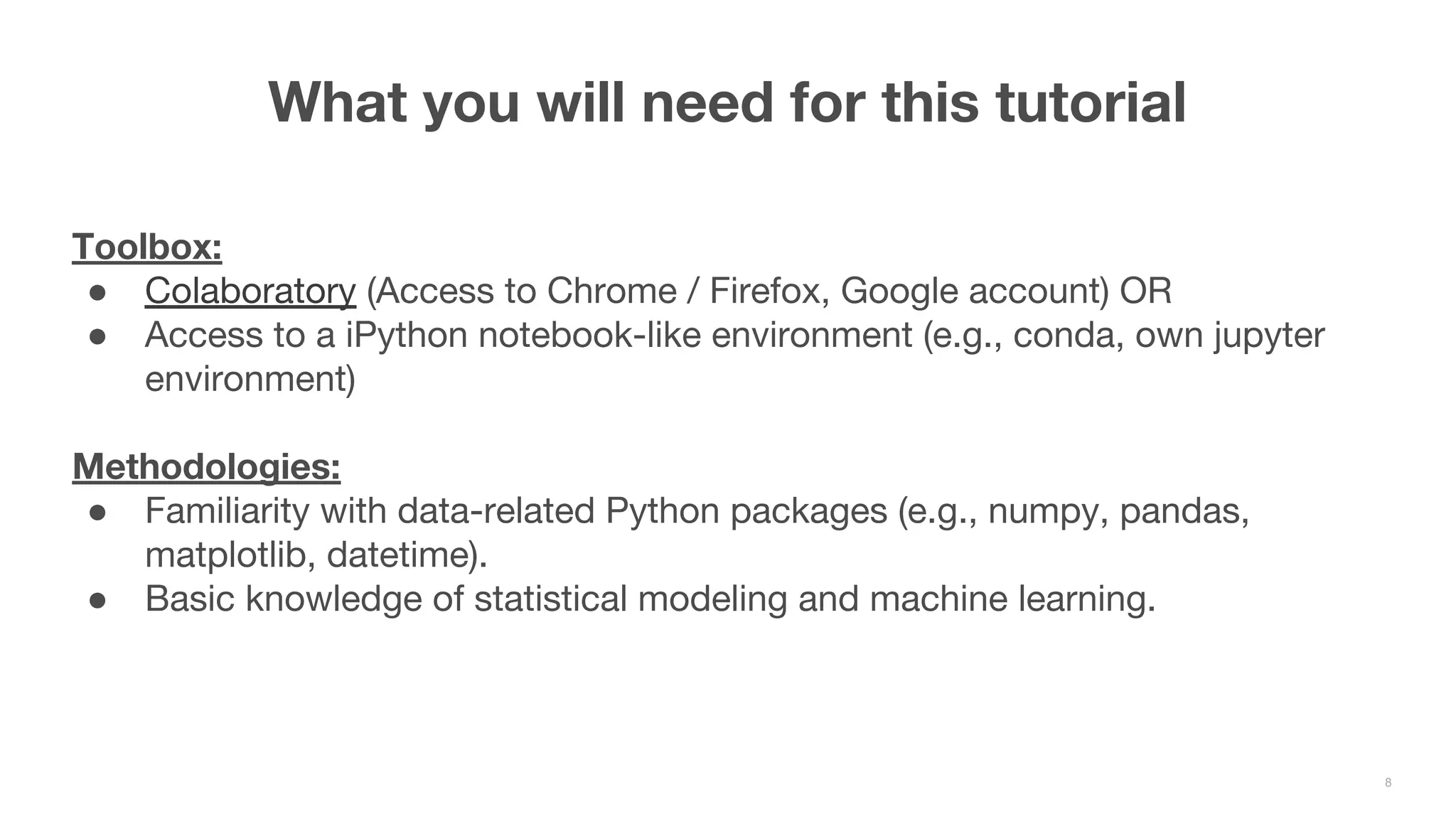 Toolbox: ● Colaboratory (Access to Chrome / Firefox, Google account) OR ● Access to a iPython notebook-like environment (e.g., conda, own jupyter environment) Methodologies: ● Familiarity with data-related Python packages (e.g., numpy, pandas, matplotlib, datetime). ● Basic knowledge of statistical modeling and machine learning. What you will need for this tutorial 8 