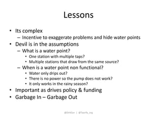 Lessons 
• Its complex 
– Incentive to exaggerate problems and hide water points 
• Devil is in the assumptions 
– What is...