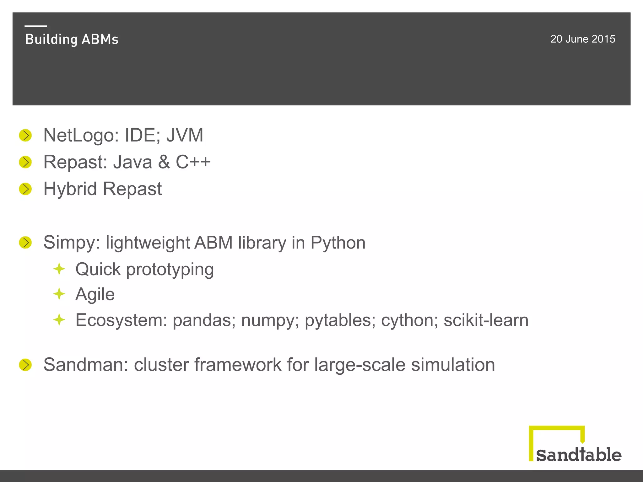 Building ABMs 20 June 2015
! NetLogo: IDE; JVM
!   Repast: Java & C++
!   Hybrid Repast
! Simpy: lightweight ABM library in Python
ª  Quick prototyping
ª  Agile
ª  Ecosystem: pandas; numpy; pytables; cython; scikit-learn
!   Sandman: cluster framework for large-scale simulation
 