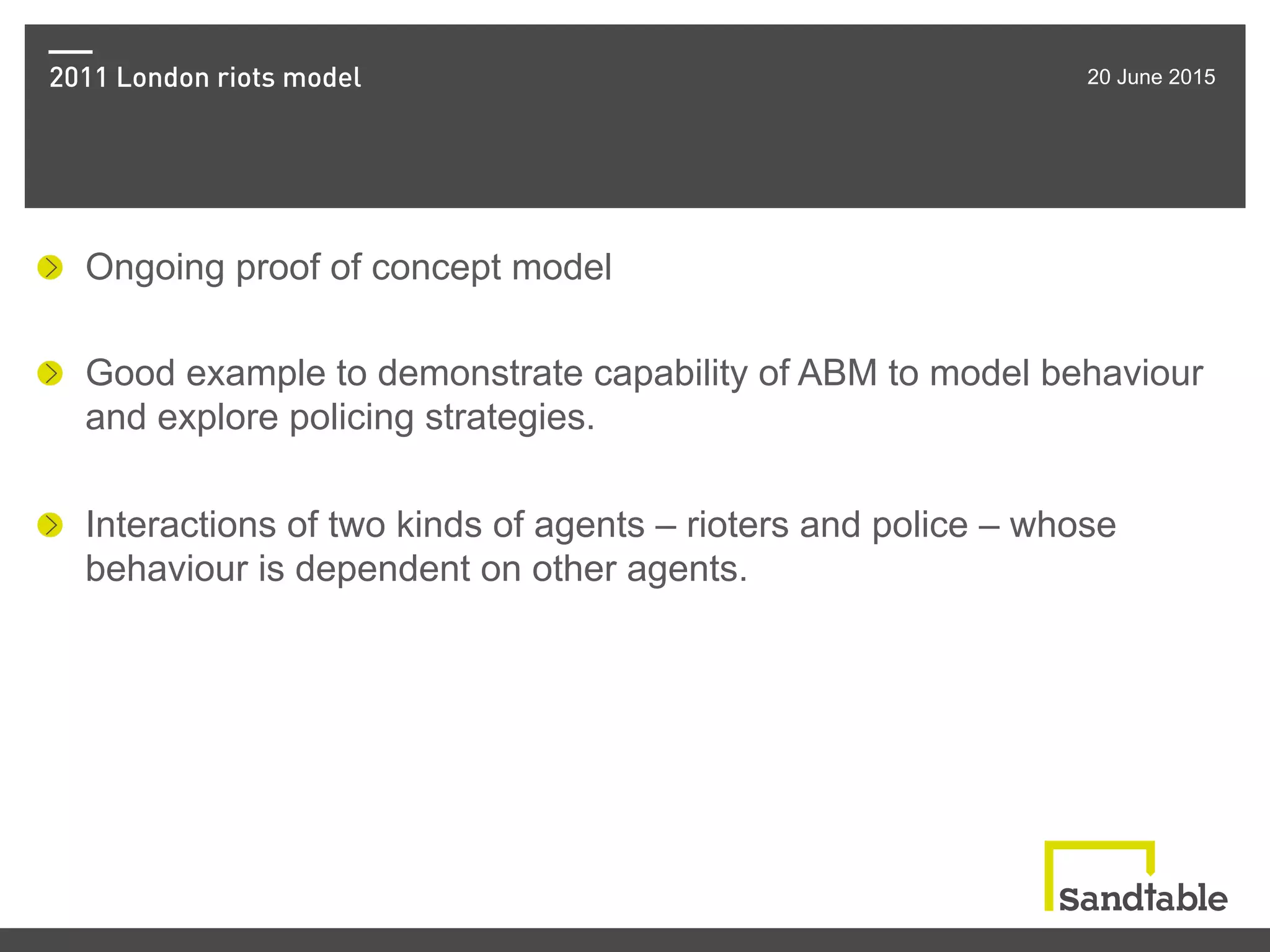2011 London riots model 20 June 2015
!   Ongoing proof of concept model
!   Good example to demonstrate capability of ABM to model behaviour
and explore policing strategies.
!   Interactions of two kinds of agents – rioters and police – whose
behaviour is dependent on other agents.
 