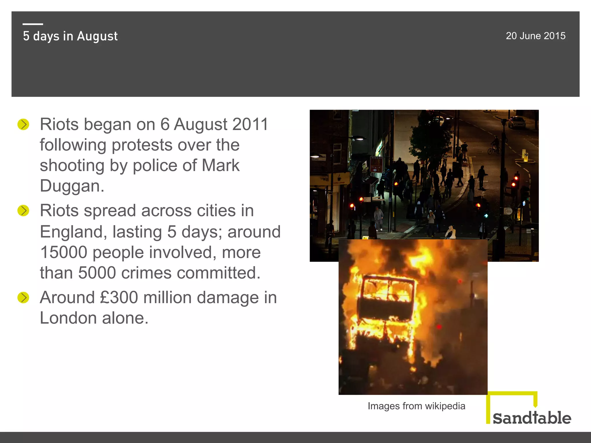 5 days in August 20 June 2015
!   Riots began on 6 August 2011
following protests over the
shooting by police of Mark
Duggan.
!   Riots spread across cities in
England, lasting 5 days; around
15000 people involved, more
than 5000 crimes committed.
!   Around £300 million damage in
London alone.
Images from wikipedia
 