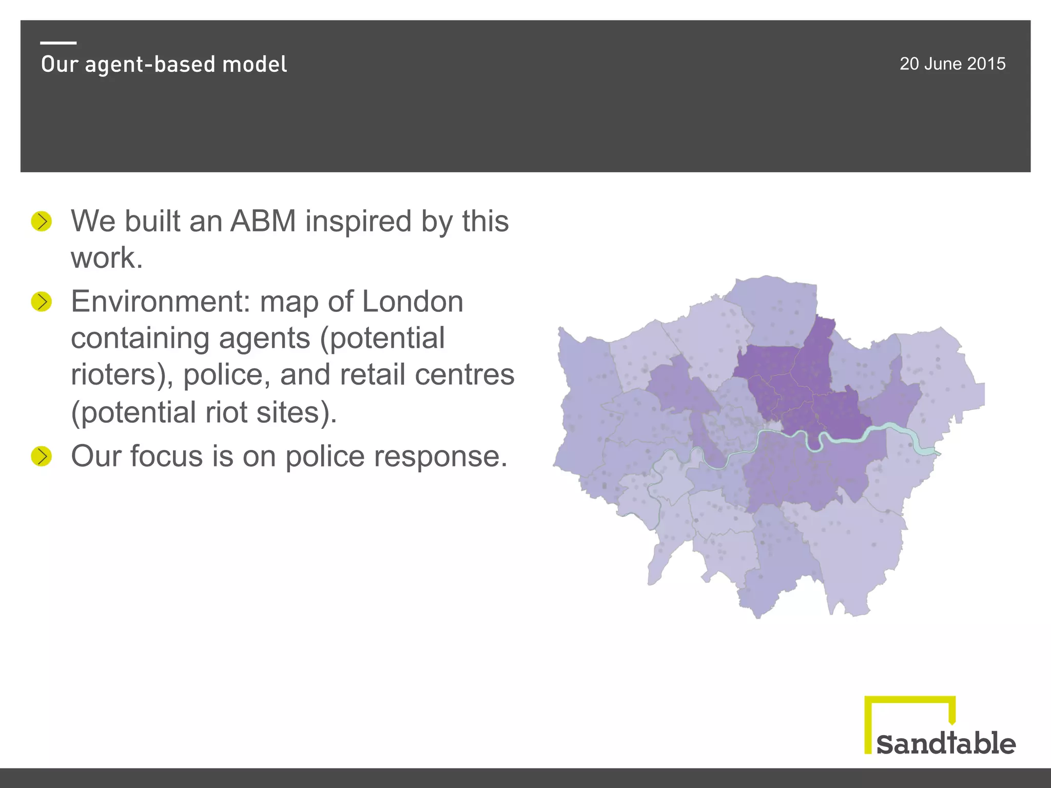 Our agent-based model 20 June 2015
!   We built an ABM inspired by this
work.
!   Environment: map of London
containing agents (potential
rioters), police, and retail centres
(potential riot sites).
!   Our focus is on police response.
 