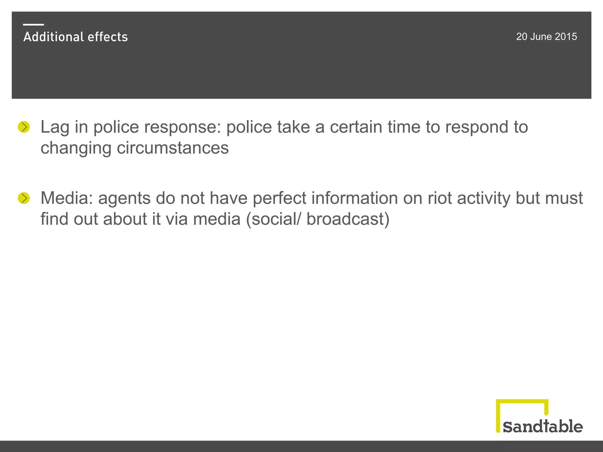 Additional effects 20 June 2015
!   Lag in police response: police take a certain time to respond to
changing circumstances
!   Media: agents do not have perfect information on riot activity but must
find out about it via media (social/ broadcast)
 