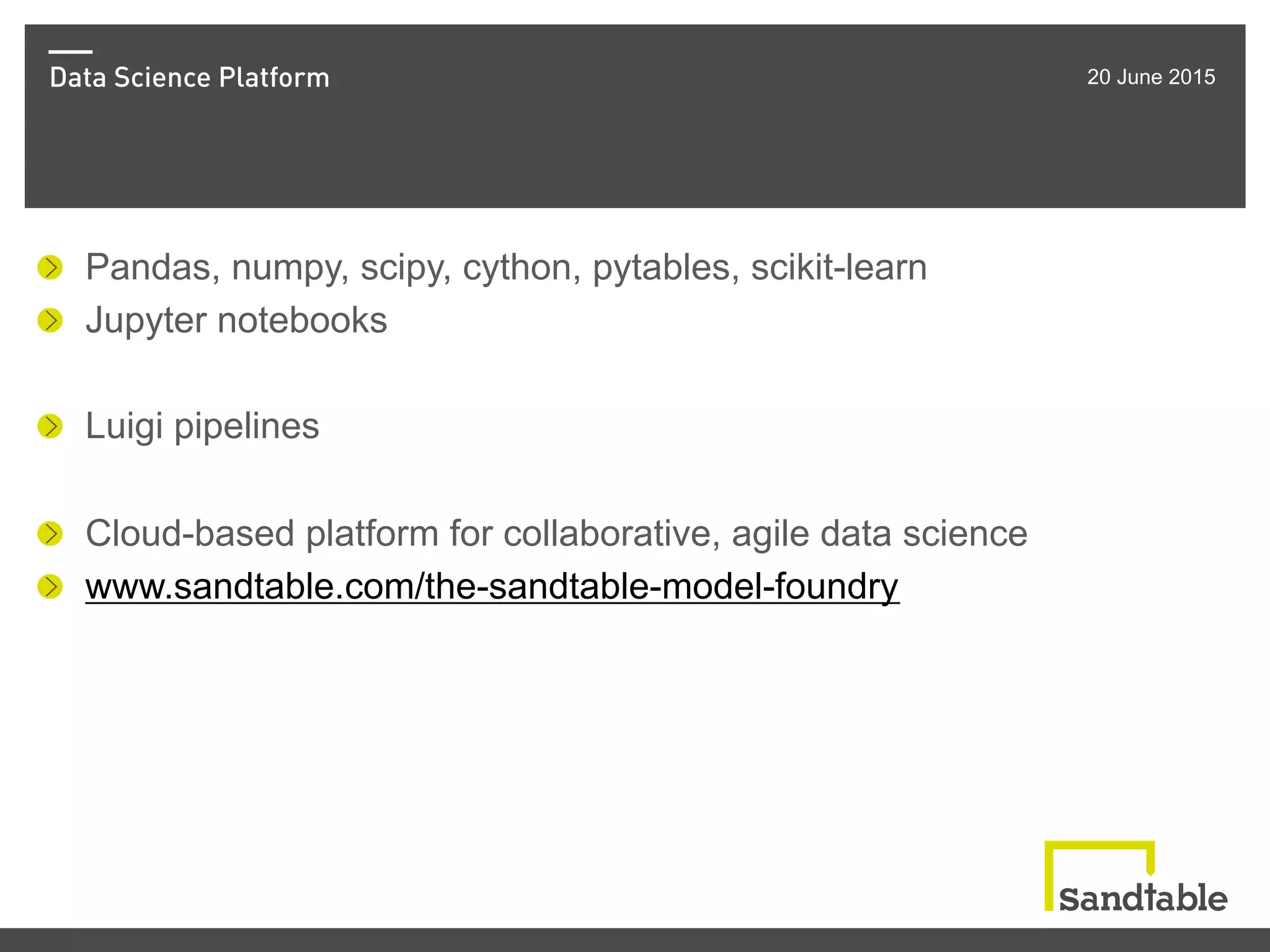 Data Science Platform 20 June 2015
!   Pandas, numpy, scipy, cython, pytables, scikit-learn
! Jupyter notebooks
!   Luigi pipelines
!   Cloud-based platform for collaborative, agile data science
! www.sandtable.com/the-sandtable-model-foundry
 