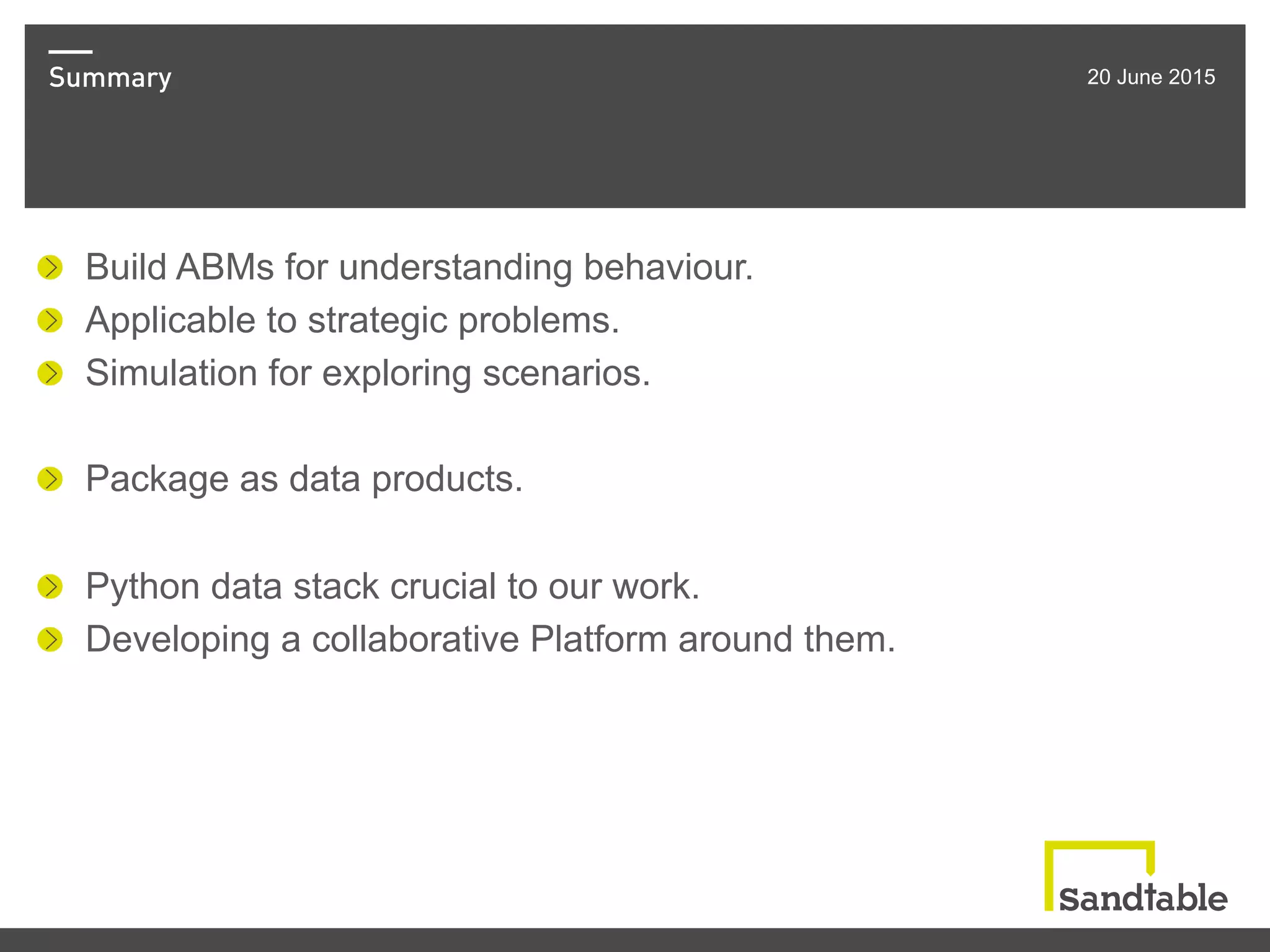 Summary 20 June 2015
!   Build ABMs for understanding behaviour.
!   Applicable to strategic problems.
!   Simulation for exploring scenarios.
!   Package as data products.
!   Python data stack crucial to our work.
!   Developing a collaborative Platform around them.
 