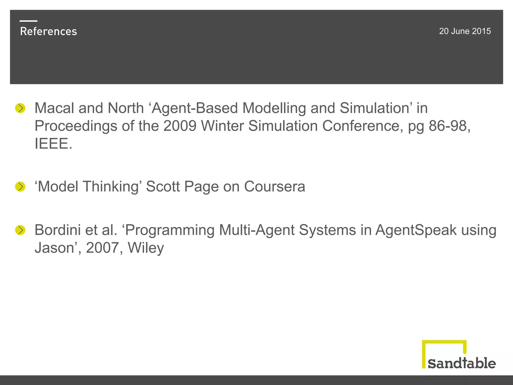 References 20 June 2015
! Macal and North ‘Agent-Based Modelling and Simulation’ in
Proceedings of the 2009 Winter Simulation Conference, pg 86-98,
IEEE.
!   ‘Model Thinking’ Scott Page on Coursera
! Bordini et al. ‘Programming Multi-Agent Systems in AgentSpeak using
Jason’, 2007, Wiley
 