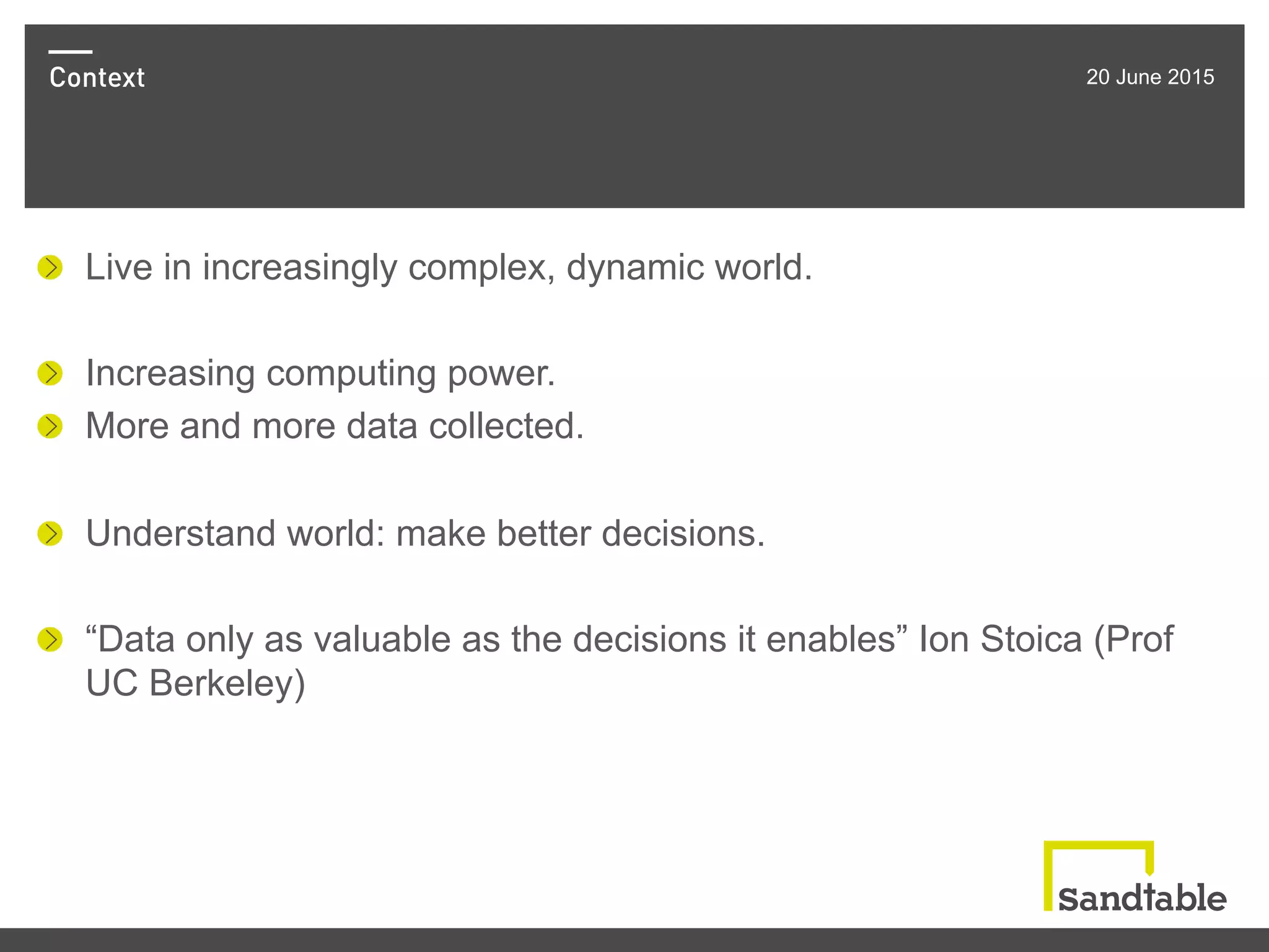 Context 20 June 2015
!   Live in increasingly complex, dynamic world.
!   Increasing computing power.
!   More and more data collected.
!   Understand world: make better decisions.
!   “Data only as valuable as the decisions it enables” Ion Stoica (Prof
UC Berkeley)
 