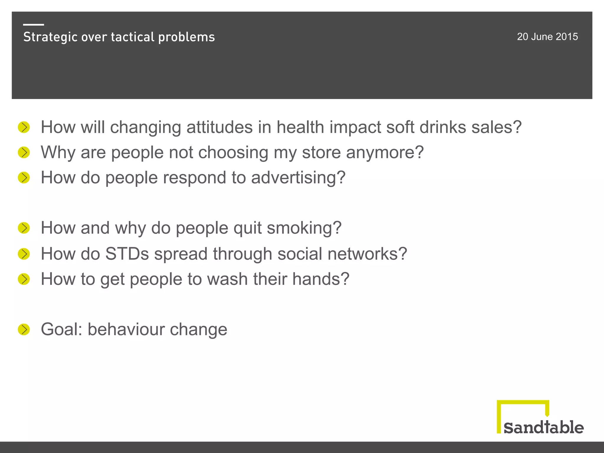 Strategic over tactical problems 20 June 2015
!   How will changing attitudes in health impact soft drinks sales?
!   Why are people not choosing my store anymore?
!   How do people respond to advertising?
!   How and why do people quit smoking?
!   How do STDs spread through social networks?
!   How to get people to wash their hands?
!   Goal: behaviour change
 
