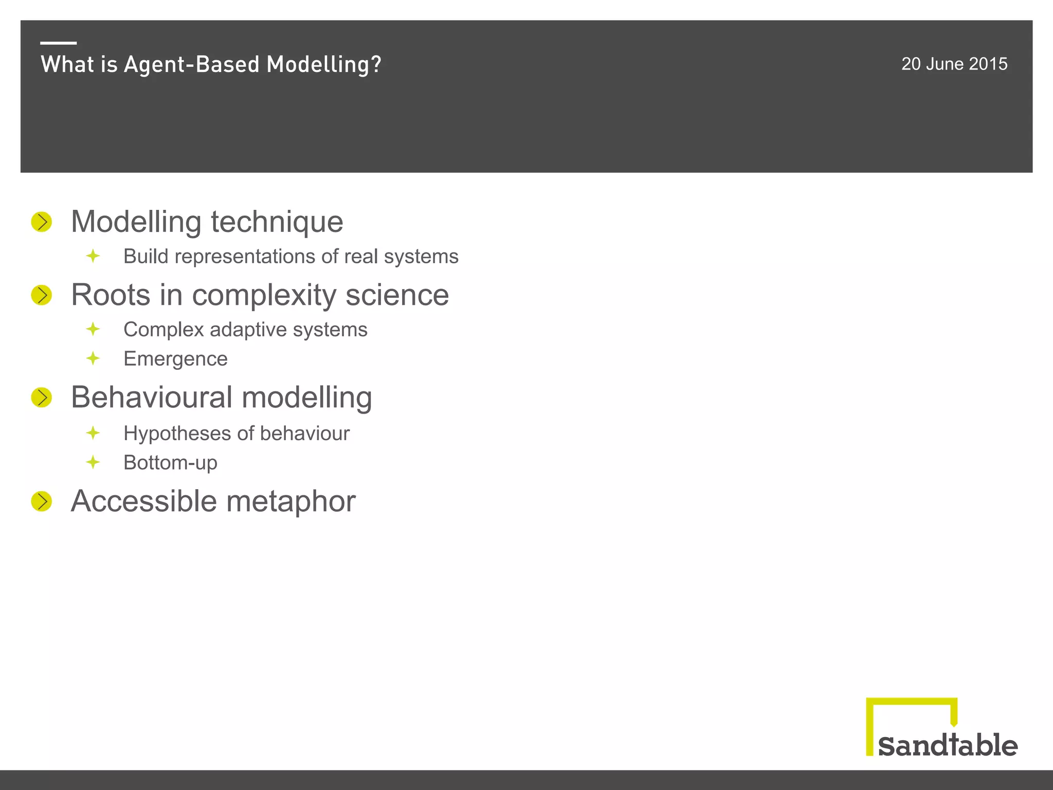 What is Agent-Based Modelling? 20 June 2015
! Modelling technique
ª  Build representations of real systems
!   Roots in complexity science
ª  Complex adaptive systems
ª  Emergence
! Behavioural modelling
ª  Hypotheses of behaviour
ª  Bottom-up
!   Accessible metaphor
 