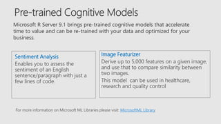 Microsoft R Server 9.1 brings pre-trained cognitive models that accelerate
time to value and can be re-trained with your data and optimized for your
business.
Sentiment Analysis
Enables you to assess the
sentiment of an English
sentence/paragraph with just a
few lines of code.
Image Featurizer
Derive up to 5,000 features on a given image,
and use that to compare similarity between
two images.
This model can be used in healthcare,
research and quality control
For more information on Microsoft ML Libraries please visit: MicrosoftML Library
 