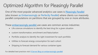 One of the most popular advanced analytics use cases is Pleasingly Parallel
(also known as Embarrassingly or Perfectly Parallel) where clients run massively
parallel computations on partitions that are grouped by one or more attributes.
These embarrassingly parallel use cases are common across industries:
• Life sciences simulations to identify the best drug for a given situation
• custom transformation, enrichment and featurization
• Portfolio analysis to identify the right investment for each portfolio
• Utilities to forecast energy consumption for each cohort
• Shipping to forecast demand for various container types
For detailed best practices visit: R Server Blog on embarrassingly-parallel
 