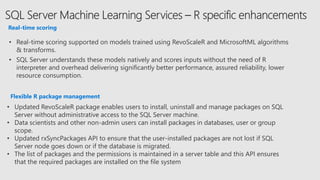 Real-time scoring
• Real-time scoring supported on models trained using RevoScaleR and MicrosoftML algorithms
& transforms.
• SQL Server understands these models natively and scores inputs without the need of R
interpreter and overhead delivering significantly better performance, assured reliability, lower
resource consumption.
Flexible R package management
• Updated RevoScaleR package enables users to install, uninstall and manage packages on SQL
Server without administrative access to the SQL Server machine.
• Data scientists and other non-admin users can install packages in databases, user or group
scope.
• Updated rxSyncPackages API to ensure that the user-installed packages are not lost if SQL
Server node goes down or if the database is migrated.
• The list of packages and the permissions is maintained in a server table and this API ensures
that the required packages are installed on the file system
 