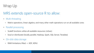 Wrap Up
MRS extends open-source R to allow:
• Multi-threading
• Matrix operations, linear algebra, and many other math operations run on all available cores
• Parallel processing
• ScaleR functions utilize all available resources (rxExec)
• local or distributed (locally parallel, Hadoop, Spark, SQL Server, Teradata)
• On-disk data storage
• RAM limitations lifted -> XDF, XDFd
 