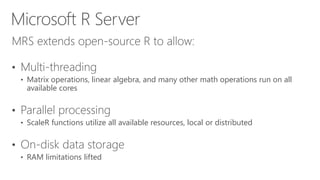 MRS extends open-source R to allow:
• Multi-threading
• Matrix operations, linear algebra, and many other math operations run on all
available cores
• Parallel processing
• ScaleR functions utilize all available resources, local or distributed
• On-disk data storage
• RAM limitations lifted
Microsoft R Server
 