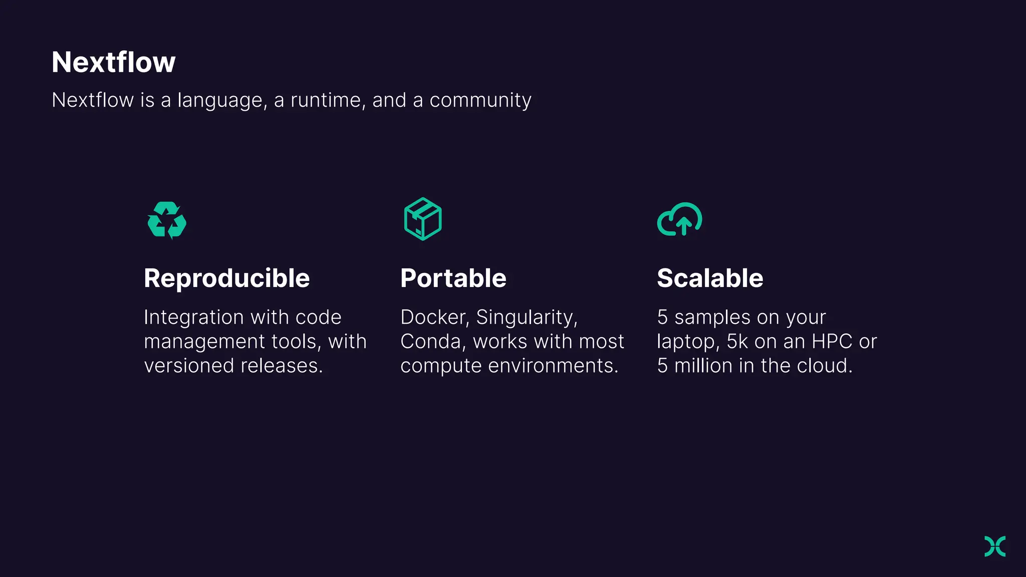 Nextflow is a language, a runtime, and a community
Reproducible
Integration with code
management tools, with
versioned releases.
Portable
Docker, Singularity,
Conda, works with most
compute environments.
Scalable
5 samples on your
laptop, 5k on an HPC or
5 million in the cloud.
Nextflow
 