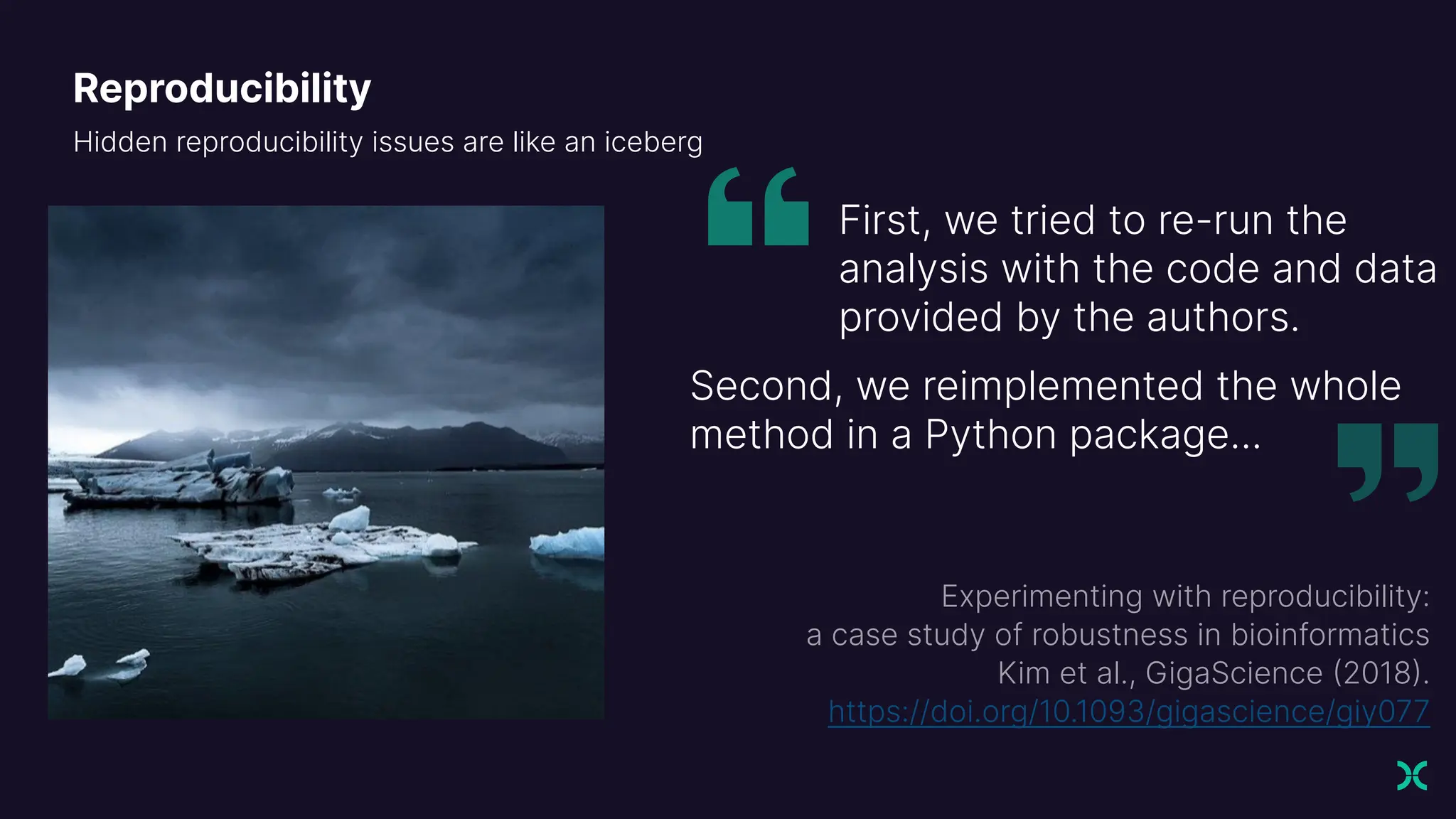 Reproducibility
Hidden reproducibility issues are like an iceberg
First, we tried to re-run the
analysis with the code and data
provided by the authors.
Second, we reimplemented the whole
method in a Python package...
Experimenting with reproducibility:
a case study of robustness in bioinformatics
Kim et al., GigaScience
)
https://doi.org/10.1093/gigascience/giy077
 