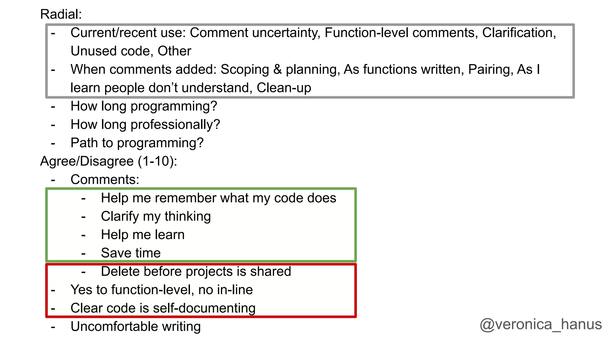 Radial:
- Current/recent use: Comment uncertainty, Function-level comments, Clarification,
Unused code, Other
- When comments added: Scoping & planning, As functions written, Pairing, As I
learn people don’t understand, Clean-up
- How long programming?
- How long professionally?
- Path to programming?
Agree/Disagree (1-10):
- Comments:
- Help me remember what my code does
- Clarify my thinking
- Help me learn
- Save time
- Delete before projects is shared
- Yes to function-level, no in-line
- Clear code is self-documenting
- Uncomfortable writing @veronica_hanus
 