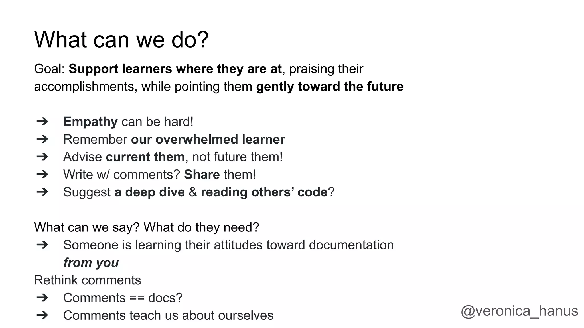 What can we do?
Goal: Support learners where they are at, praising their
accomplishments, while pointing them gently toward the future
➔ Empathy can be hard!
➔ Remember our overwhelmed learner
➔ Advise current them, not future them!
➔ Write w/ comments? Share them!
➔ Suggest a deep dive & reading others’ code?
What can we say? What do they need?
➔ Someone is learning their attitudes toward documentation
from you
Rethink comments
➔ Comments == docs?
➔ Comments teach us about ourselves @veronica_hanus
 