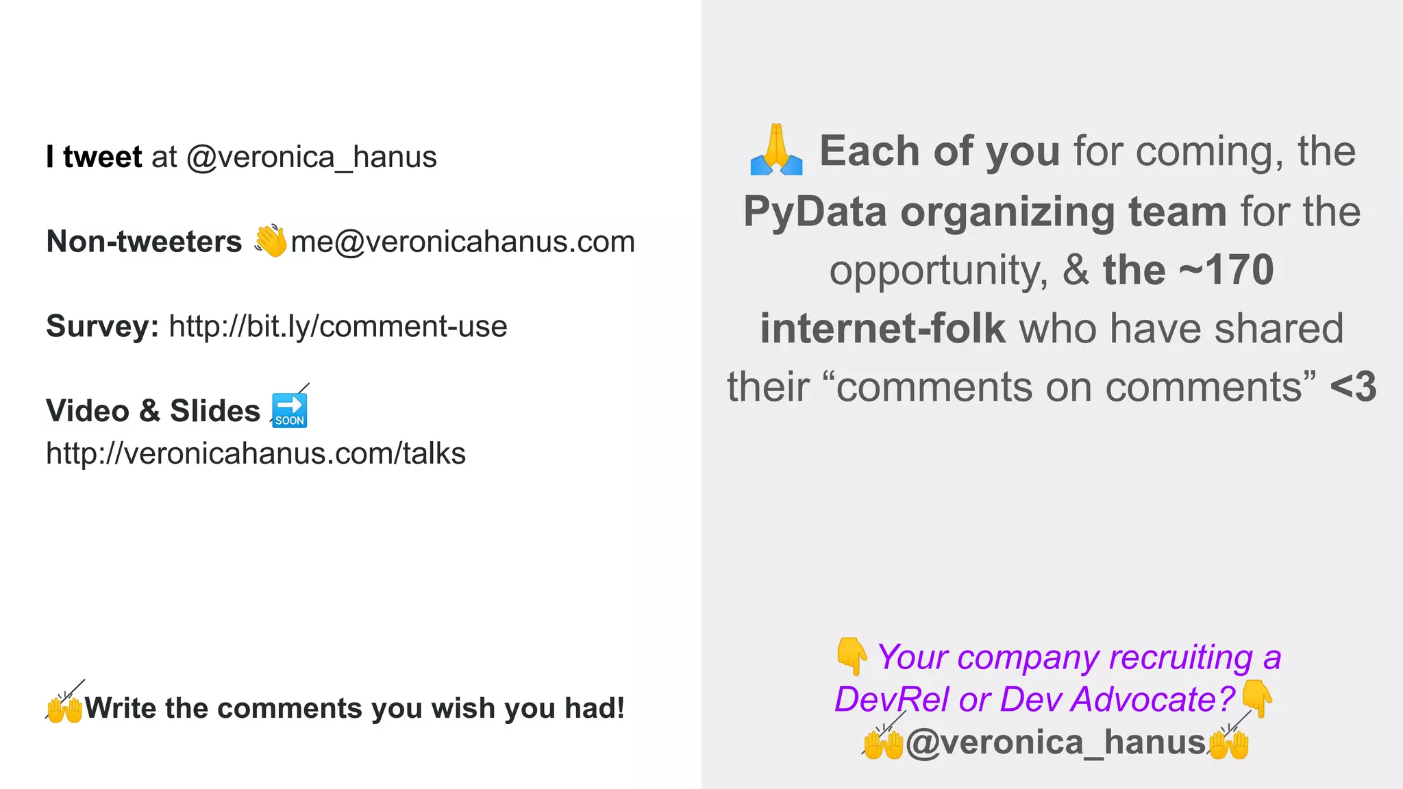 👇Your company recruiting a
DevRel or Dev Advocate?👇
🙌@veronica_hanus🙌
🙏 Each of you for coming, the
PyData organizing team for the
opportunity, & the ~170
internet-folk who have shared
their “comments on comments” <3
I tweet at @veronica_hanus
Non-tweeters 👋me@veronicahanus.com
Survey: http://bit.ly/comment-use
Video & Slides 🔜
http://veronicahanus.com/talks
🙌Write the comments you wish you had!
 