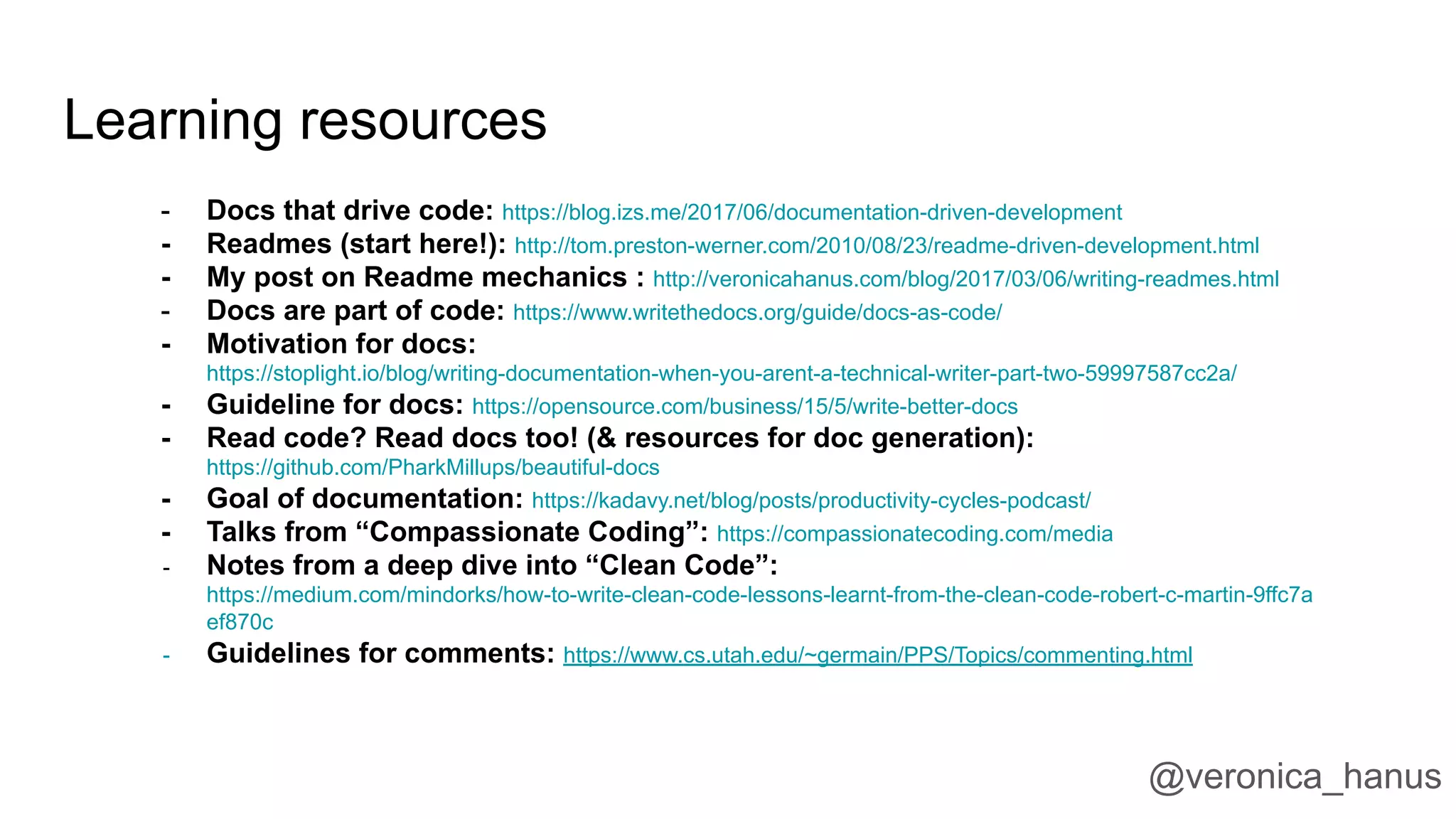 Learning resources
- Docs that drive code: https://blog.izs.me/2017/06/documentation-driven-development
- Readmes (start here!): http://tom.preston-werner.com/2010/08/23/readme-driven-development.html
- My post on Readme mechanics : http://veronicahanus.com/blog/2017/03/06/writing-readmes.html
- Docs are part of code: https://www.writethedocs.org/guide/docs-as-code/
- Motivation for docs:
https://stoplight.io/blog/writing-documentation-when-you-arent-a-technical-writer-part-two-59997587cc2a/
- Guideline for docs: https://opensource.com/business/15/5/write-better-docs
- Read code? Read docs too! (& resources for doc generation):
https://github.com/PharkMillups/beautiful-docs
- Goal of documentation: https://kadavy.net/blog/posts/productivity-cycles-podcast/
- Talks from “Compassionate Coding”: https://compassionatecoding.com/media
- Notes from a deep dive into “Clean Code”:
https://medium.com/mindorks/how-to-write-clean-code-lessons-learnt-from-the-clean-code-robert-c-martin-9ffc7a
ef870c
- Guidelines for comments: https://www.cs.utah.edu/~germain/PPS/Topics/commenting.html
@veronica_hanus
 