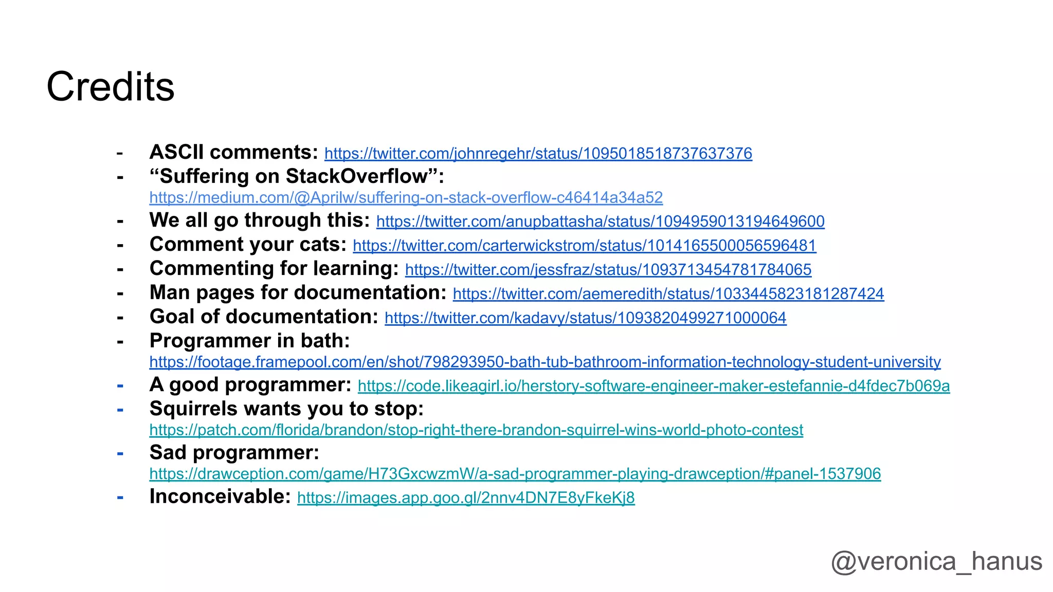 Credits
- ASCII comments: https://twitter.com/johnregehr/status/1095018518737637376
- “Suffering on StackOverflow”:
https://medium.com/@Aprilw/suffering-on-stack-overflow-c46414a34a52
- We all go through this: https://twitter.com/anupbattasha/status/1094959013194649600
- Comment your cats: https://twitter.com/carterwickstrom/status/1014165500056596481
- Commenting for learning: https://twitter.com/jessfraz/status/1093713454781784065
- Man pages for documentation: https://twitter.com/aemeredith/status/1033445823181287424
- Goal of documentation: https://twitter.com/kadavy/status/1093820499271000064
- Programmer in bath:
https://footage.framepool.com/en/shot/798293950-bath-tub-bathroom-information-technology-student-university
- A good programmer: https://code.likeagirl.io/herstory-software-engineer-maker-estefannie-d4fdec7b069a
- Squirrels wants you to stop:
https://patch.com/florida/brandon/stop-right-there-brandon-squirrel-wins-world-photo-contest
- Sad programmer:
https://drawception.com/game/H73GxcwzmW/a-sad-programmer-playing-drawception/#panel-1537906
- Inconceivable: https://images.app.goo.gl/2nnv4DN7E8yFkeKj8
@veronica_hanus
 