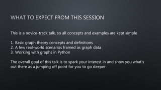 This is a novice-track talk, so all concepts and examples are kept simple
1. Basic graph theory concepts and definitions
2. A few real-world scenarios framed as graph data
3. Working with graphs in Python
The overall goal of this talk is to spark your interest in and show you what’s
out there as a jumping off point for you to go deeper
 