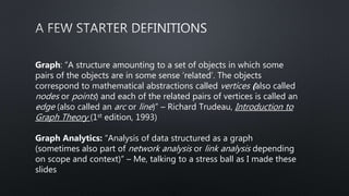 Graph: “A structure amounting to a set of objects in which some
pairs of the objects are in some sense ‘related’. The objects
correspond to mathematical abstractions called vertices (also called
nodes or points) and each of the related pairs of vertices is called an
edge (also called an arc or line)” – Richard Trudeau, Introduction to
Graph Theory (1st edition, 1993)
Graph Analytics: “Analysis of data structured as a graph
(sometimes also part of network analysis or link analysis depending
on scope and context)” – Me, talking to a stress ball as I made these
slides
 