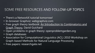 • There’s a NetworkX tutorial tomorrow!
• In-browser Graphviz: webgraphviz.com
• Free graph theory textbook: An Introduction to Combinatorics and
Graph Theory, David Guichard
• Open problems in graph theory: openproblemgarden.org
• Graph databases
• Association for Computational Linguistics (ACL) 2010 Workshop on
Graph-based Methods for Natural Language Processing
• Free papers: researchgate.net
 
