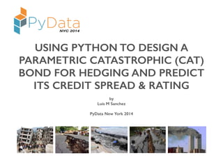 USING PYTHON TO DESIGN A 
PARAMETRIC CATASTROPHIC (CAT) 
BOND FOR HEDGING AND PREDICT 
ITS CREDIT SPREAD & RATING 
by 
Luis M Sanchez 
PyData New York 2014 
 