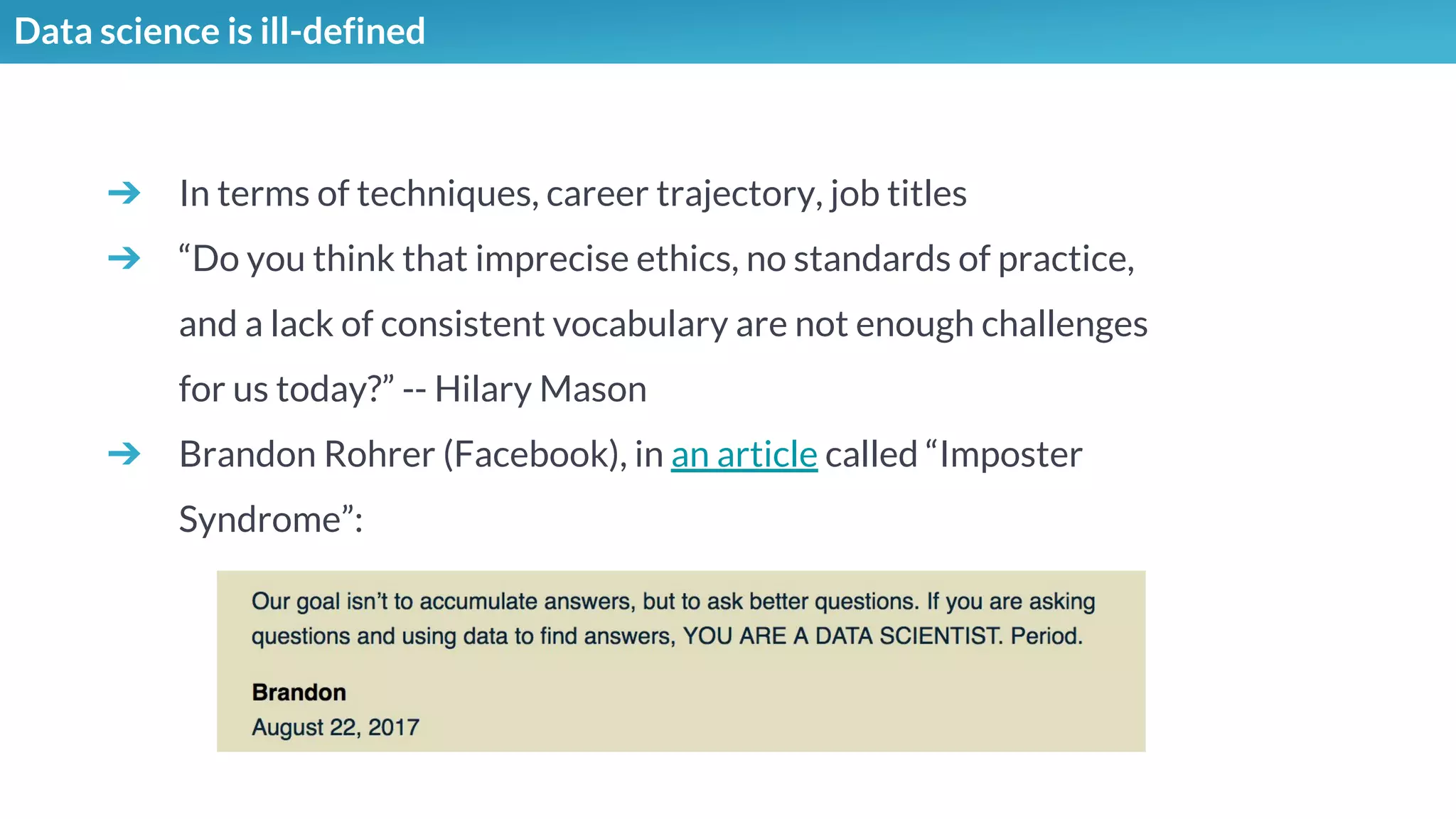 Data science is ill-defined
➔ In terms of techniques, career trajectory, job titles
➔ “Do you think that imprecise ethics, no standards of practice,
and a lack of consistent vocabulary are not enough challenges
for us today?” -- Hilary Mason
➔ Brandon Rohrer (Facebook), in an article called “Imposter
Syndrome”:
 