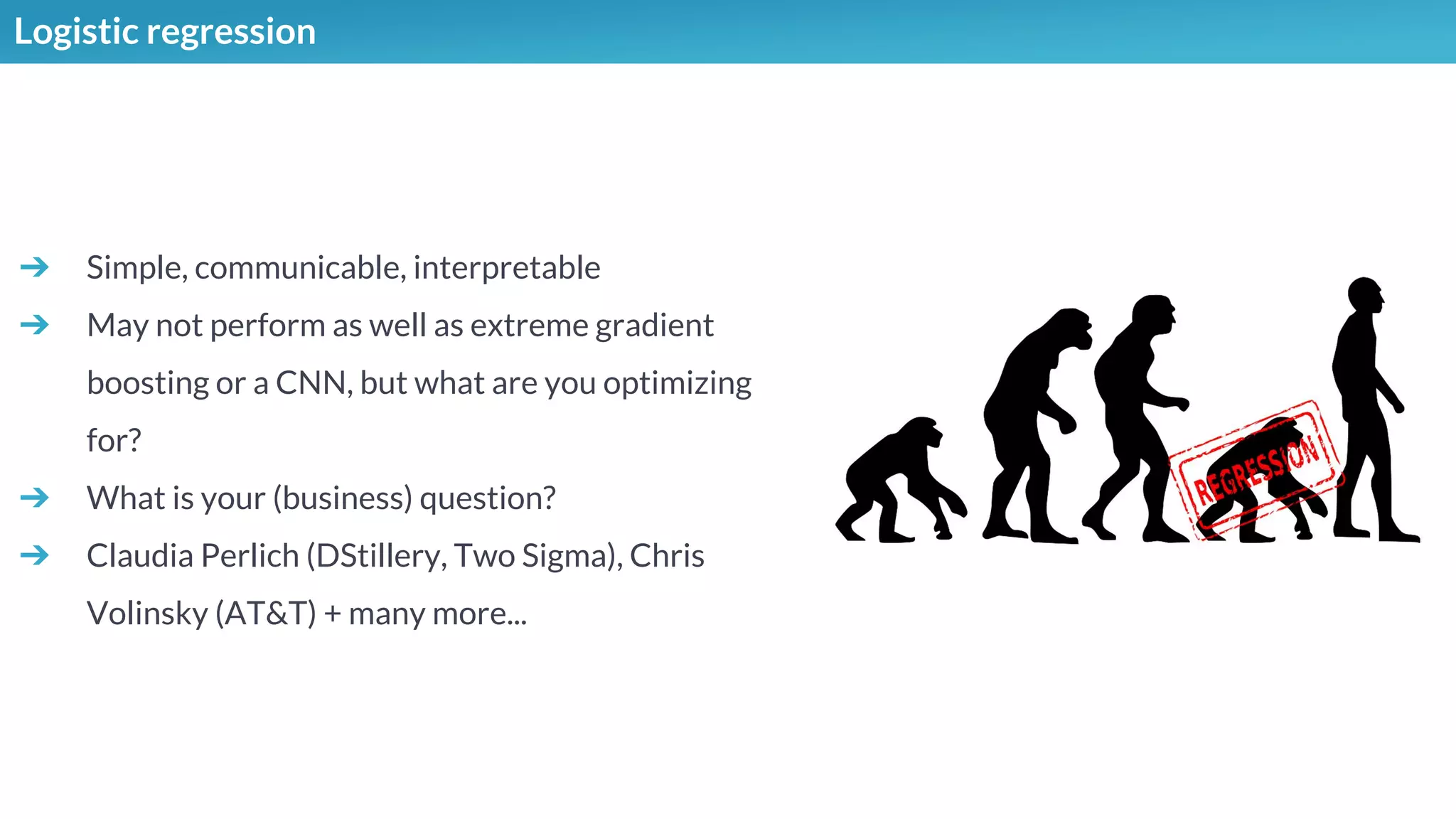 Logistic regression
➔ Simple, communicable, interpretable
➔ May not perform as well as extreme gradient
boosting or a CNN, but what are you optimizing
for?
➔ What is your (business) question?
➔ Claudia Perlich (DStillery, Two Sigma), Chris
Volinsky (AT&T) + many more...
 