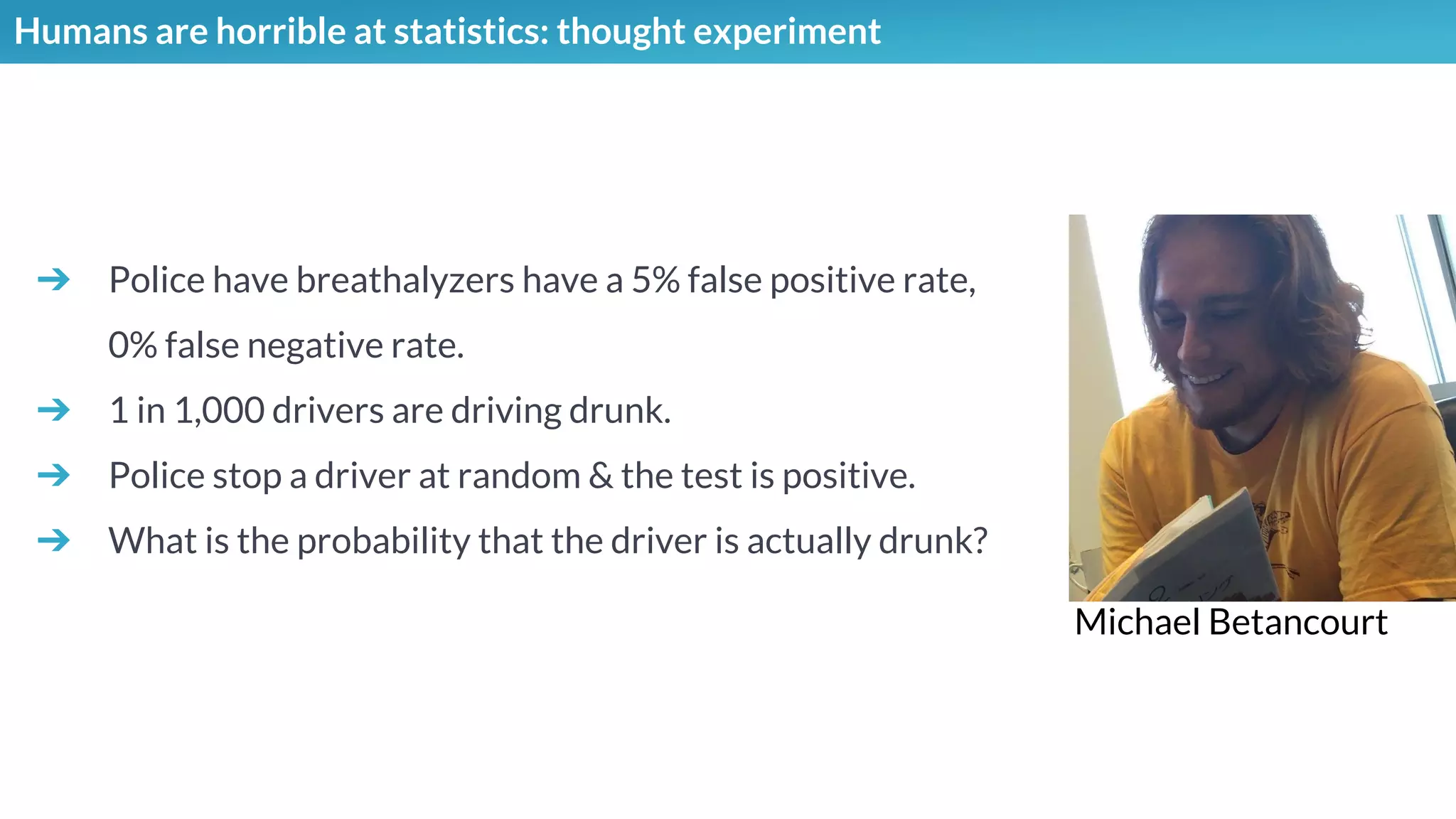 Humans are horrible at statistics: thought experiment
➔ Police have breathalyzers have a 5% false positive rate,
0% false negative rate.
➔ 1 in 1,000 drivers are driving drunk.
➔ Police stop a driver at random & the test is positive.
➔ What is the probability that the driver is actually drunk?
Michael Betancourt
 