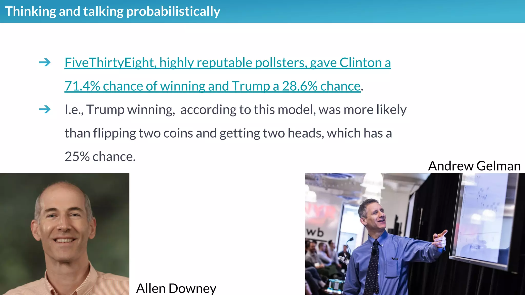Thinking and talking probabilistically
➔ FiveThirtyEight, highly reputable pollsters, gave Clinton a
71.4% chance of winning and Trump a 28.6% chance.
➔ I.e., Trump winning, according to this model, was more likely
than flipping two coins and getting two heads, which has a
25% chance.
Andrew Gelman
Allen Downey
 