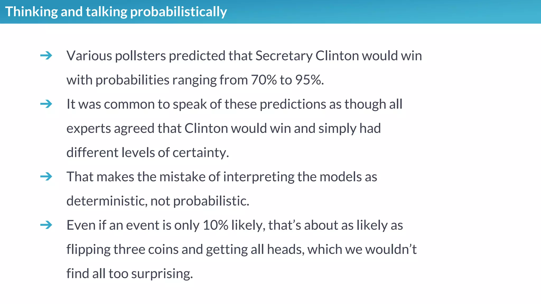 Thinking and talking probabilistically
➔ Various pollsters predicted that Secretary Clinton would win
with probabilities ranging from 70% to 95%.
➔ It was common to speak of these predictions as though all
experts agreed that Clinton would win and simply had
different levels of certainty.
➔ That makes the mistake of interpreting the models as
deterministic, not probabilistic.
➔ Even if an event is only 10% likely, that’s about as likely as
flipping three coins and getting all heads, which we wouldn’t
find all too surprising.
 