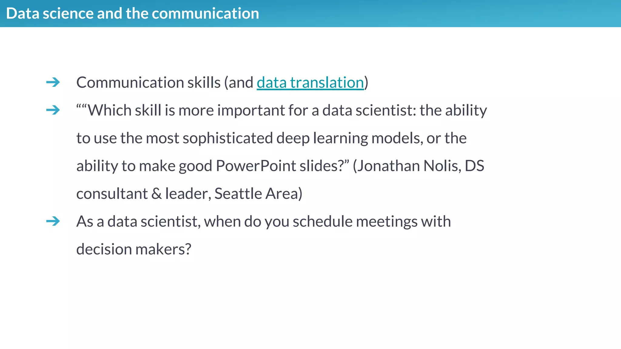 Data science and the communication
➔ Communication skills (and data translation)
➔ ““Which skill is more important for a data scientist: the ability
to use the most sophisticated deep learning models, or the
ability to make good PowerPoint slides?” (Jonathan Nolis, DS
consultant & leader, Seattle Area)
➔ As a data scientist, when do you schedule meetings with
decision makers?
 