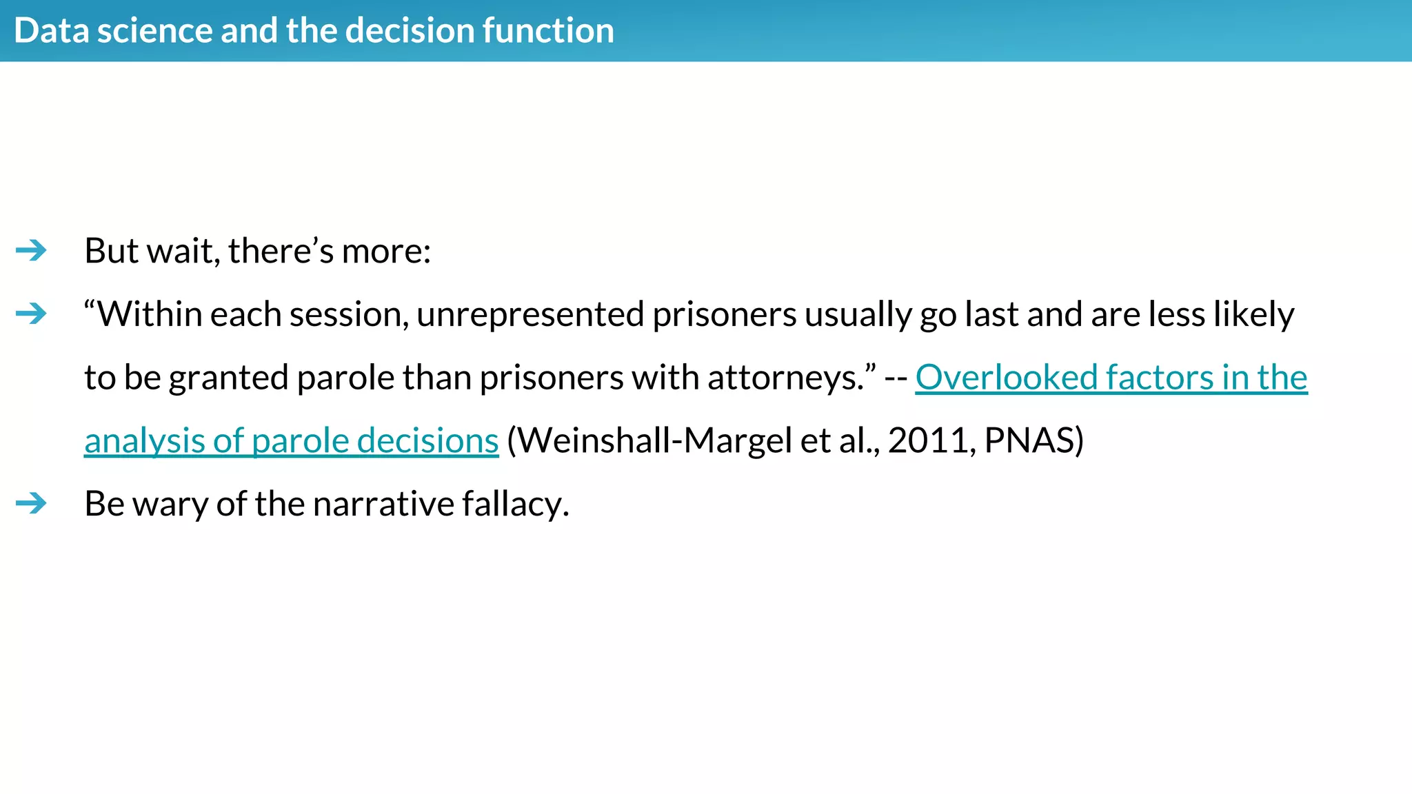 Data science and the decision function
➔ But wait, there’s more:
➔ “Within each session, unrepresented prisoners usually go last and are less likely
to be granted parole than prisoners with attorneys.” -- Overlooked factors in the
analysis of parole decisions (Weinshall-Margel et al., 2011, PNAS)
➔ Be wary of the narrative fallacy.
 