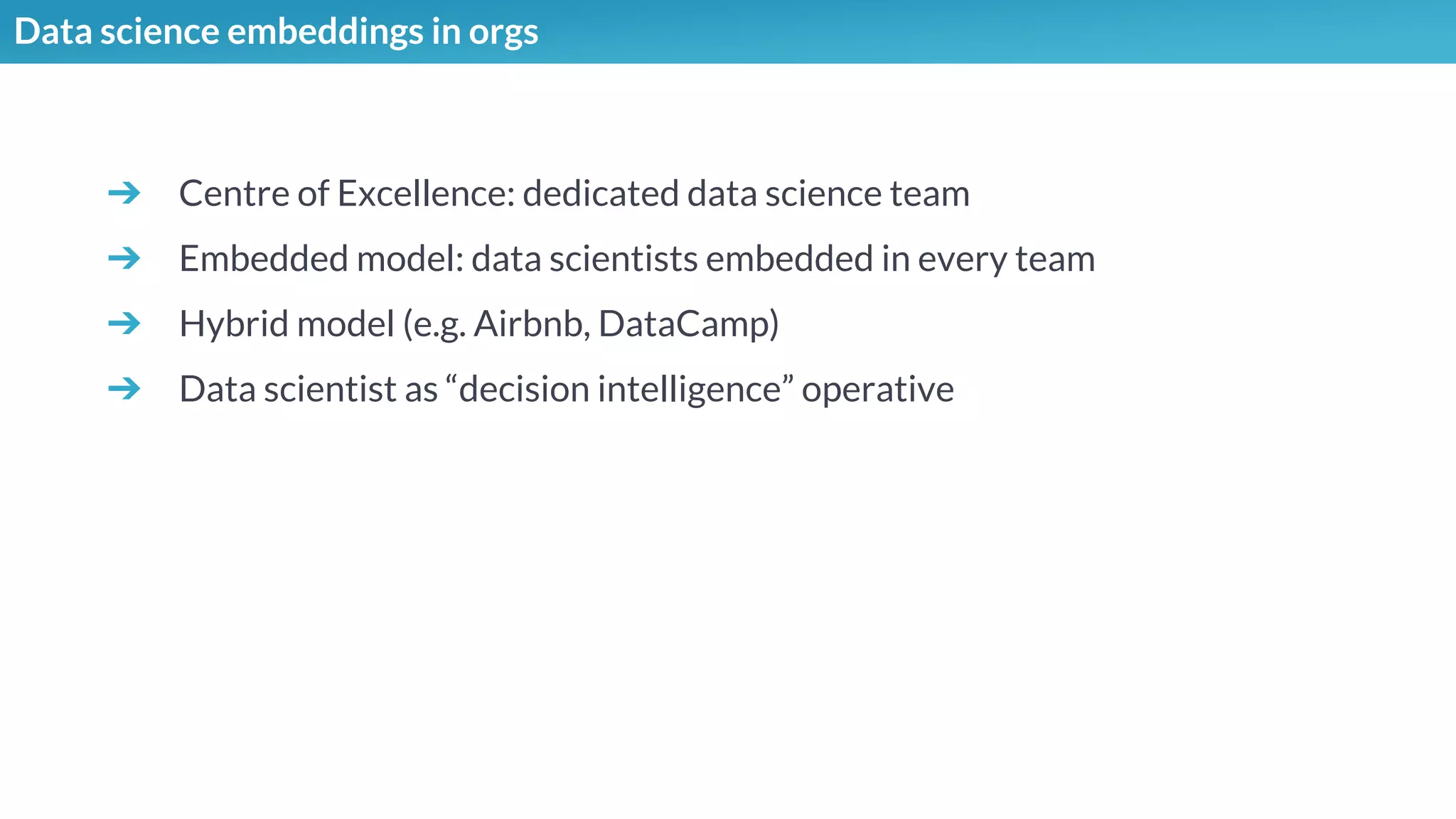 Data science embeddings in orgs
➔ Centre of Excellence: dedicated data science team
➔ Embedded model: data scientists embedded in every team
➔ Hybrid model (e.g. Airbnb, DataCamp)
➔ Data scientist as “decision intelligence” operative
 